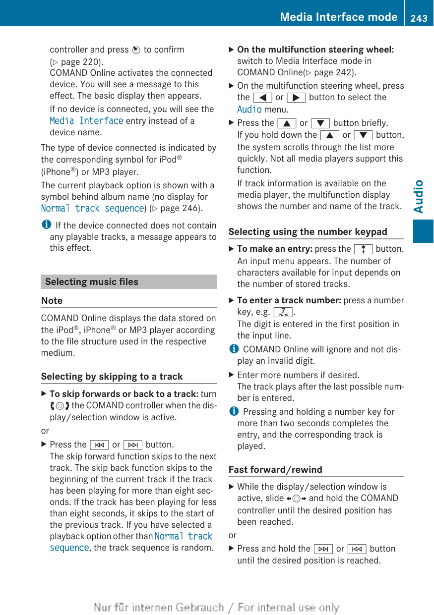 controller and press W to confirm(Y page 220).COMAND Online activates the connecteddevice. You will see a message to thiseffect. The basic display then appears.If no device is connected, you will see theMedia Interface entry instead of adevice name.The type of device connected is indicated bythe corresponding symbol for iPod®(iPhone®) or MP3 player.The current playback option is shown with asymbol behind album name (no display forNormal track sequence) (Y page 246).iIf the device connected does not containany playable tracks, a message appears tothis effect.Selecting music filesNoteCOMAND Online displays the data stored onthe iPod®, iPhone® or MP3 player accordingto the file structure used in the respectivemedium.Selecting by skipping to a trackXTo skip forwards or back to a track: turncVd the COMAND controller when the dis-play/selection window is active.orXPress the E or F button.The skip forward function skips to the nexttrack. The skip back function skips to thebeginning of the current track if the trackhas been playing for more than eight sec-onds. If the track has been playing for lessthan eight seconds, it skips to the start ofthe previous track. If you have selected aplayback option other than Normal track sequence, the track sequence is random.XOn the multifunction steering wheel:switch to Media Interface mode inCOMAND Online(Y page 242).XOn the multifunction steering wheel, pressthe = or ; button to select theAudio menu.XPress the 9 or : button briefly.If you hold down the 9 or : button,the system scrolls through the list morequickly. Not all media players support thisfunction.If track information is available on themedia player, the multifunction displayshows the number and name of the track.Selecting using the number keypadXTo make an entry: press the l button.An input menu appears. The number ofcharacters available for input depends onthe number of stored tracks.XTo enter a track number: press a numberkey, e.g. q.The digit is entered in the first position inthe input line.iCOMAND Online will ignore and not dis-play an invalid digit.XEnter more numbers if desired.The track plays after the last possible num-ber is entered.iPressing and holding a number key formore than two seconds completes theentry, and the corresponding track isplayed.Fast forward/rewindXWhile the display/selection window isactive, slide XVY and hold the COMANDcontroller until the desired position hasbeen reached.orXPress and hold the F or E buttonuntil the desired position is reached.Media Interface mode 243AudioZ