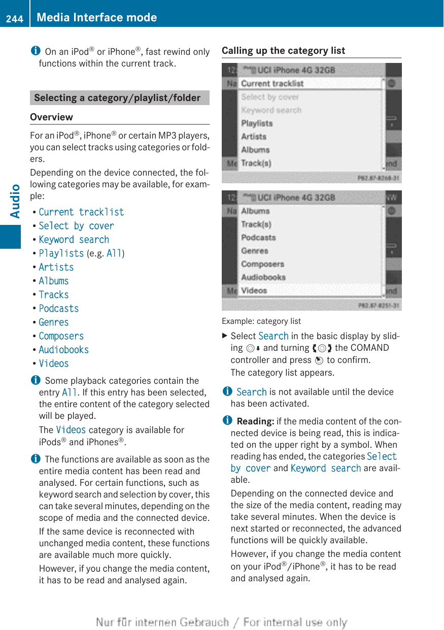 iOn an iPod® or iPhone®, fast rewind onlyfunctions within the current track.Selecting a category/playlist/folderOverviewFor an iPod®, iPhone® or certain MP3 players,you can select tracks using categories or fold-ers.Depending on the device connected, the fol-lowing categories may be available, for exam-ple:RCurrent tracklistRSelect by coverRKeyword searchRPlaylists (e.g. All)RArtistsRAlbumsRTracksRPodcastsRGenresRComposersRAudiobooksRVideosiSome playback categories contain theentry All. If this entry has been selected,the entire content of the category selectedwill be played.The Videos category is available foriPods® and iPhones®.iThe functions are available as soon as theentire media content has been read andanalysed. For certain functions, such askeyword search and selection by cover, thiscan take several minutes, depending on thescope of media and the connected device.If the same device is reconnected withunchanged media content, these functionsare available much more quickly.However, if you change the media content,it has to be read and analysed again.Calling up the category listExample: category listXSelect Search in the basic display by slid-ing VÆ and turning cVd the COMANDcontroller and press W to confirm.The category list appears.iSearch is not available until the devicehas been activated.iReading: if the media content of the con-nected device is being read, this is indica-ted on the upper right by a symbol. Whenreading has ended, the categories Select by cover and Keyword search are avail-able.Depending on the connected device andthe size of the media content, reading maytake several minutes. When the device isnext started or reconnected, the advancedfunctions will be quickly available.However, if you change the media contenton your iPod®/iPhone®, it has to be readand analysed again.244 Media Interface modeAudio