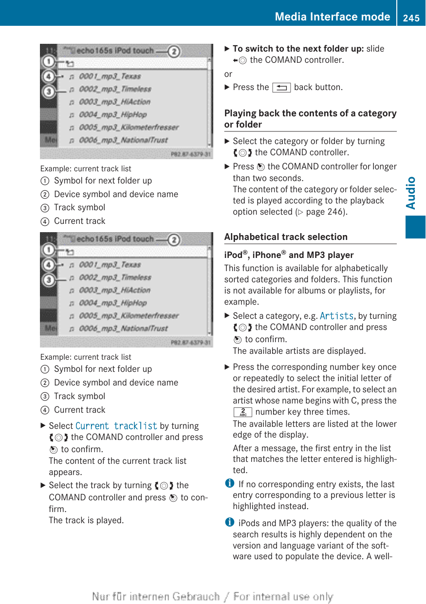 Example: current track list:Symbol for next folder up;Device symbol and device name=Track symbol?Current trackExample: current track list:Symbol for next folder up;Device symbol and device name=Track symbol?Current trackXSelect Current tracklist by turningcVd the COMAND controller and pressW to confirm.The content of the current track listappears.XSelect the track by turning cVd theCOMAND controller and press W to con-firm.The track is played.XTo switch to the next folder up: slideXV the COMAND controller.orXPress the % back button.Playing back the contents of a categoryor folderXSelect the category or folder by turningcVd the COMAND controller.XPress W the COMAND controller for longerthan two seconds.The content of the category or folder selec-ted is played according to the playbackoption selected (Y page 246).Alphabetical track selectioniPod®, iPhone® and MP3 playerThis function is available for alphabeticallysorted categories and folders. This functionis not available for albums or playlists, forexample.XSelect a category, e.g. Artists, by turningcVd the COMAND controller and pressW to confirm.The available artists are displayed.XPress the corresponding number key onceor repeatedly to select the initial letter ofthe desired artist. For example, to select anartist whose name begins with C, press thel number key three times.The available letters are listed at the loweredge of the display.After a message, the first entry in the listthat matches the letter entered is highligh-ted.iIf no corresponding entry exists, the lastentry corresponding to a previous letter ishighlighted instead.iiPods and MP3 players: the quality of thesearch results is highly dependent on theversion and language variant of the soft-ware used to populate the device. A well-Media Interface mode 245AudioZ