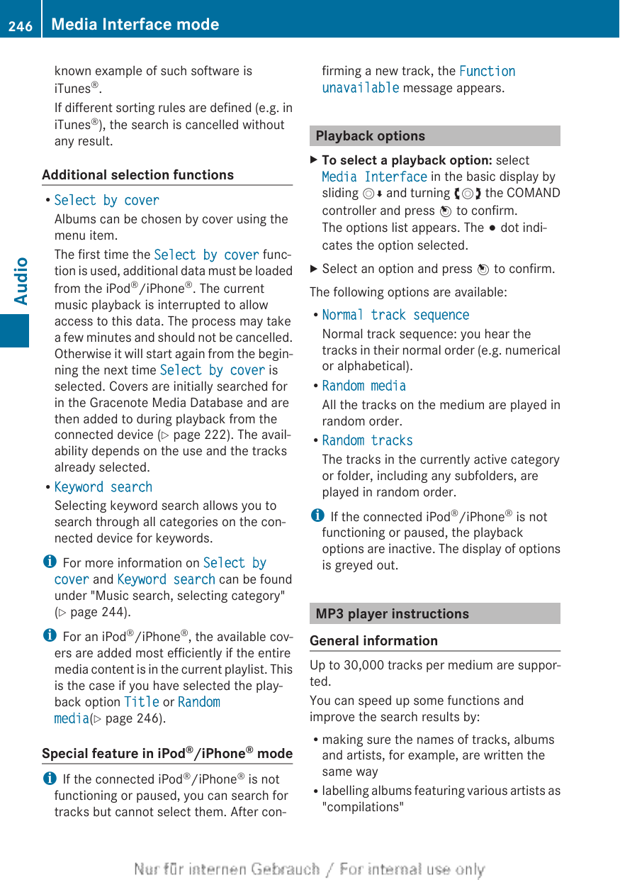 known example of such software isiTunes®.If different sorting rules are defined (e.g. iniTunes®), the search is cancelled withoutany result.Additional selection functionsRSelect by coverAlbums can be chosen by cover using themenu item.The first time the Select by cover func-tion is used, additional data must be loadedfrom the iPod®/iPhone®. The currentmusic playback is interrupted to allowaccess to this data. The process may takea few minutes and should not be cancelled.Otherwise it will start again from the begin-ning the next time Select by cover isselected. Covers are initially searched forin the Gracenote Media Database and arethen added to during playback from theconnected device (Y page 222). The avail-ability depends on the use and the tracksalready selected.RKeyword searchSelecting keyword search allows you tosearch through all categories on the con-nected device for keywords.iFor more information on Select by cover and Keyword search can be foundunder &quot;Music search, selecting category&quot;(Y page 244).iFor an iPod®/iPhone®, the available cov-ers are added most efficiently if the entiremedia content is in the current playlist. Thisis the case if you have selected the play-back option Title or Random media(Y page 246).Special feature in iPod®/iPhone® modeiIf the connected iPod®/iPhone® is notfunctioning or paused, you can search fortracks but cannot select them. After con-firming a new track, the Function unavailable message appears.Playback optionsXTo select a playback option: selectMedia Interface in the basic display bysliding VÆ and turning cVd the COMANDcontroller and press W to confirm.The options list appears. The # dot indi-cates the option selected.XSelect an option and press W to confirm.The following options are available:RNormal track sequenceNormal track sequence: you hear thetracks in their normal order (e.g. numericalor alphabetical).RRandom mediaAll the tracks on the medium are played inrandom order.RRandom tracksThe tracks in the currently active categoryor folder, including any subfolders, areplayed in random order.iIf the connected iPod®/iPhone® is notfunctioning or paused, the playbackoptions are inactive. The display of optionsis greyed out.MP3 player instructionsGeneral informationUp to 30,000 tracks per medium are suppor-ted.You can speed up some functions andimprove the search results by:Rmaking sure the names of tracks, albumsand artists, for example, are written thesame wayRlabelling albums featuring various artists as&quot;compilations&quot;246 Media Interface modeAudio