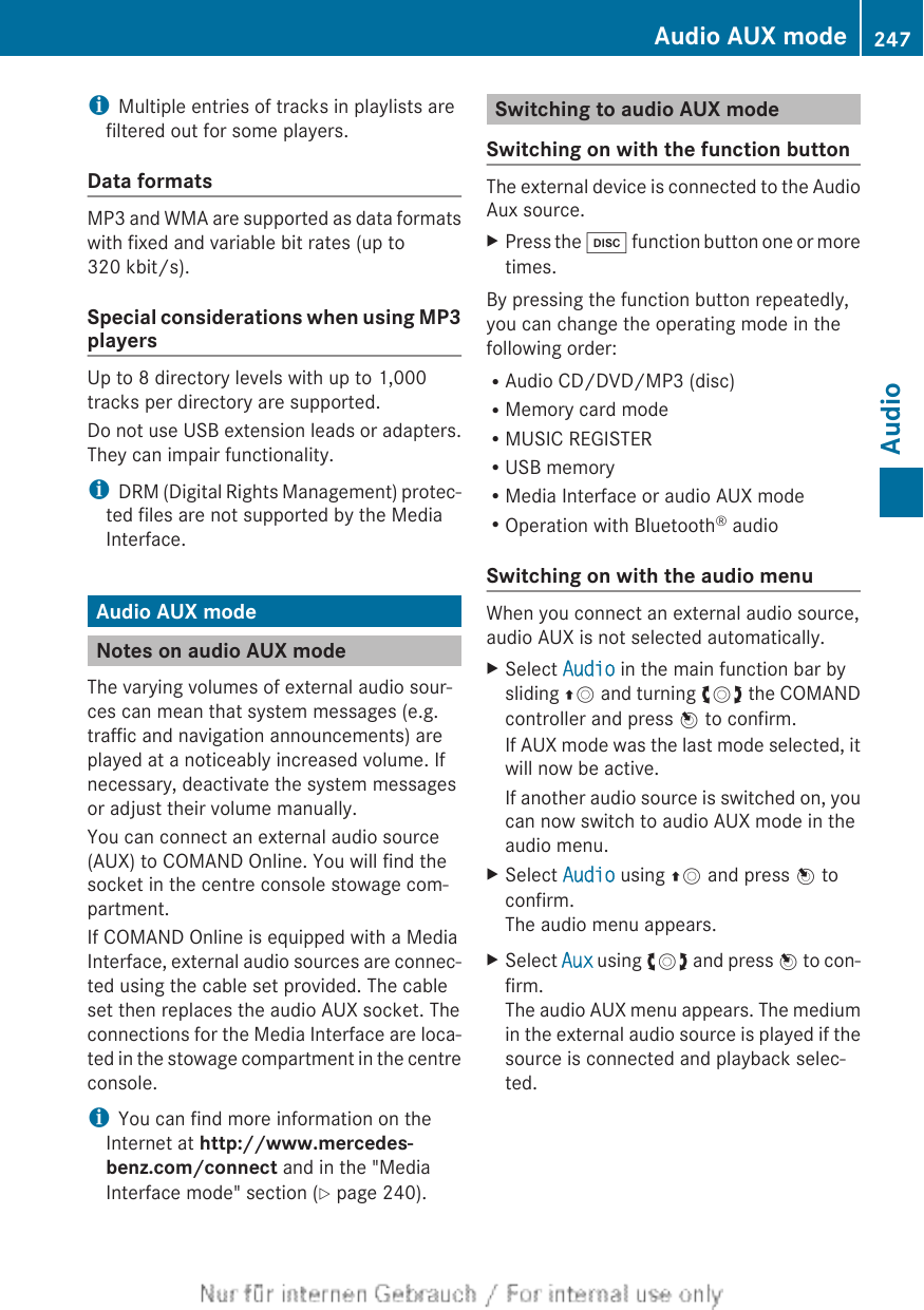 iMultiple entries of tracks in playlists arefiltered out for some players.Data formatsMP3 and WMA are supported as data formatswith fixed and variable bit rates (up to320 kbit/s).Special considerations when using MP3playersUp to 8 directory levels with up to 1,000tracks per directory are supported.Do not use USB extension leads or adapters.They can impair functionality.iDRM (Digital Rights Management) protec-ted files are not supported by the MediaInterface.Audio AUX modeNotes on audio AUX modeThe varying volumes of external audio sour-ces can mean that system messages (e.g.traffic and navigation announcements) areplayed at a noticeably increased volume. Ifnecessary, deactivate the system messagesor adjust their volume manually.You can connect an external audio source(AUX) to COMAND Online. You will find thesocket in the centre console stowage com-partment.If COMAND Online is equipped with a MediaInterface, external audio sources are connec-ted using the cable set provided. The cableset then replaces the audio AUX socket. Theconnections for the Media Interface are loca-ted in the stowage compartment in the centreconsole.iYou can find more information on theInternet at http://www.mercedes-benz.com/connect and in the &quot;MediaInterface mode&quot; section (Y page 240).Switching to audio AUX modeSwitching on with the function buttonThe external device is connected to the AudioAux source.XPress the h function button one or moretimes.By pressing the function button repeatedly,you can change the operating mode in thefollowing order:RAudio CD/DVD/MP3 (disc)RMemory card modeRMUSIC REGISTERRUSB memoryRMedia Interface or audio AUX modeROperation with Bluetooth® audioSwitching on with the audio menuWhen you connect an external audio source,audio AUX is not selected automatically.XSelect Audio in the main function bar bysliding ZV and turning cVd the COMANDcontroller and press W to confirm.If AUX mode was the last mode selected, itwill now be active.If another audio source is switched on, youcan now switch to audio AUX mode in theaudio menu.XSelect Audio using ZV and press W toconfirm.The audio menu appears.XSelect Aux using cVd and press W to con-firm.The audio AUX menu appears. The mediumin the external audio source is played if thesource is connected and playback selec-ted.Audio AUX mode 247AudioZ