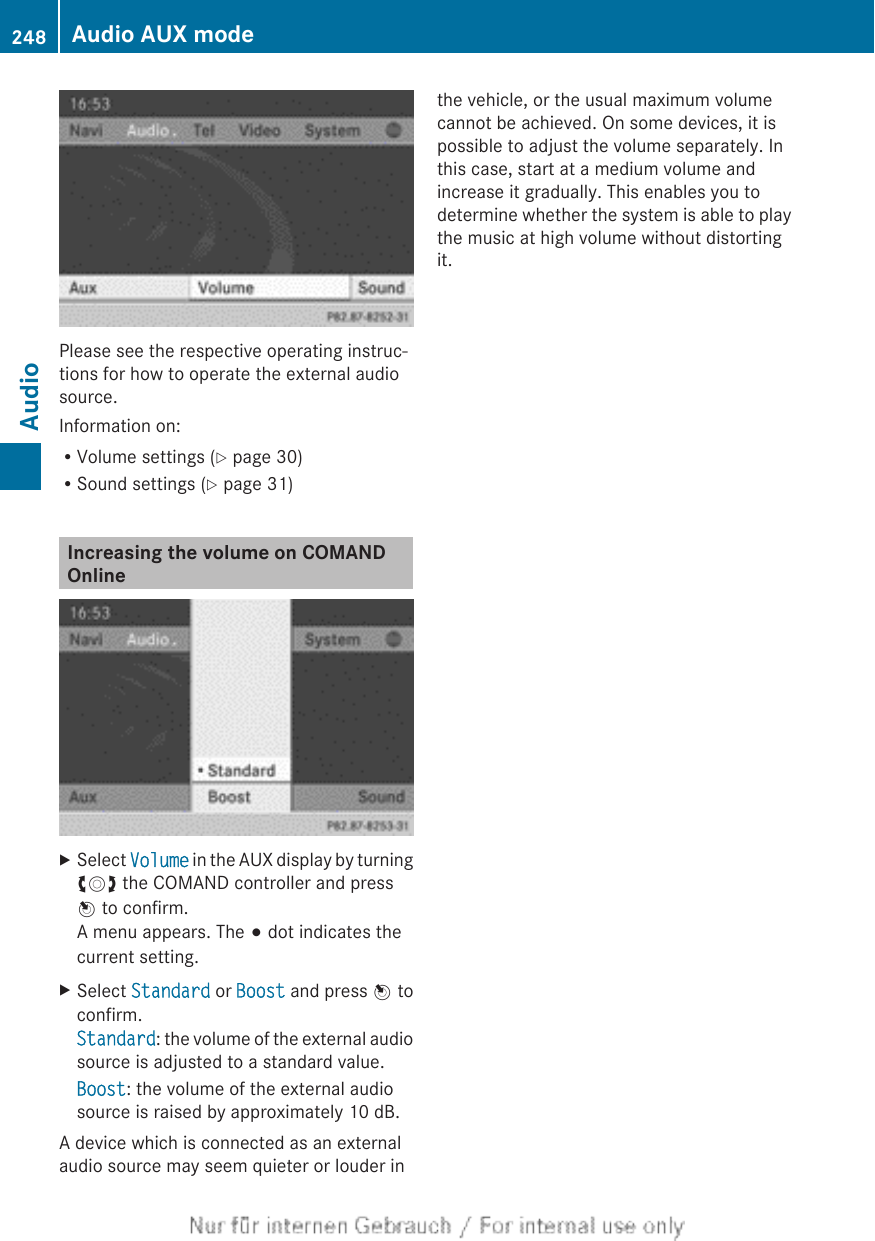 Please see the respective operating instruc-tions for how to operate the external audiosource.Information on:RVolume settings (Y page 30)RSound settings (Y page 31)Increasing the volume on COMANDOnlineXSelect Volume in the AUX display by turningcVd the COMAND controller and pressW to confirm.A menu appears. The # dot indicates thecurrent setting.XSelect Standard or Boost and press W toconfirm.Standard: the volume of the external audiosource is adjusted to a standard value.Boost: the volume of the external audiosource is raised by approximately 10 dB.A device which is connected as an externalaudio source may seem quieter or louder inthe vehicle, or the usual maximum volumecannot be achieved. On some devices, it ispossible to adjust the volume separately. Inthis case, start at a medium volume andincrease it gradually. This enables you todetermine whether the system is able to playthe music at high volume without distortingit.248 Audio AUX modeAudio