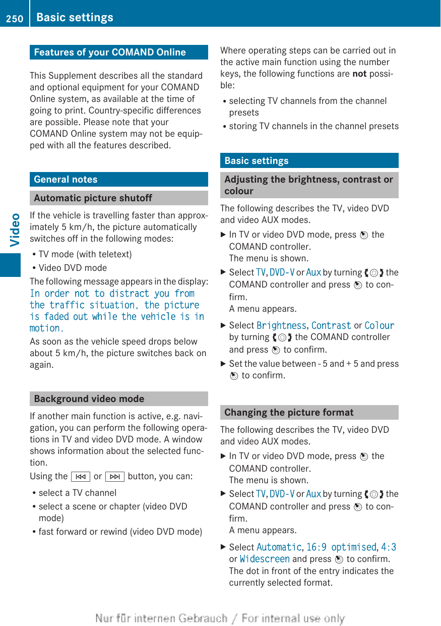 Features of your COMAND OnlineThis Supplement describes all the standardand optional equipment for your COMANDOnline system, as available at the time ofgoing to print. Country-specific differencesare possible. Please note that yourCOMAND Online system may not be equip-ped with all the features described.General notesAutomatic picture shutoffIf the vehicle is travelling faster than approx-imately 5 km/h, the picture automaticallyswitches off in the following modes:RTV mode (with teletext)RVideo DVD modeThe following message appears in the display:In order not to distract you from the traffic situation, the picture is faded out while the vehicle is in motion.As soon as the vehicle speed drops belowabout 5 km/h, the picture switches back onagain.Background video modeIf another main function is active, e.g. navi-gation, you can perform the following opera-tions in TV and video DVD mode. A windowshows information about the selected func-tion.Using the E or F button, you can:Rselect a TV channelRselect a scene or chapter (video DVDmode)Rfast forward or rewind (video DVD mode)Where operating steps can be carried out inthe active main function using the numberkeys, the following functions are not possi-ble:Rselecting TV channels from the channelpresetsRstoring TV channels in the channel presetsBasic settingsAdjusting the brightness, contrast orcolourThe following describes the TV, video DVDand video AUX modes.XIn TV or video DVD mode, press W theCOMAND controller.The menu is shown.XSelect TV, DVD-V or Aux by turning cVd theCOMAND controller and press W to con-firm.A menu appears.XSelect Brightness, Contrast or Colourby turning cVd the COMAND controllerand press W to confirm.XSet the value between - 5 and + 5 and pressW to confirm.Changing the picture formatThe following describes the TV, video DVDand video AUX modes.XIn TV or video DVD mode, press W theCOMAND controller.The menu is shown.XSelect TV, DVD-V or Aux by turning cVd theCOMAND controller and press W to con-firm.A menu appears.XSelect Automatic, 16:9 optimised, 4:3or Widescreen and press W to confirm.The dot in front of the entry indicates thecurrently selected format.250 Basic settingsVideo