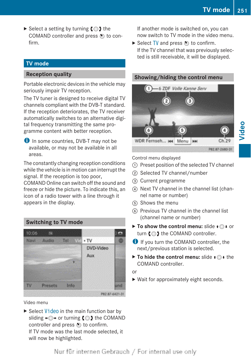 XSelect a setting by turning cVd theCOMAND controller and press W to con-firm.TV modeReception qualityPortable electronic devices in the vehicle mayseriously impair TV reception.The TV tuner is designed to receive digital TVchannels compliant with the DVB-T standard.If the reception deteriorates, the TV receiverautomatically switches to an alternative digi-tal frequency transmitting the same pro-gramme content with better reception.iIn some countries, DVB-T may not beavailable, or may not be available in allareas.The constantly changing reception conditionswhile the vehicle is in motion can interrupt thesignal. If the reception is too poor,COMAND Online can switch off the sound andfreeze or hide the picture. To indicate this, anicon of a radio tower with a line through itappears in the display.Switching to TV modeVideo menuXSelect Video in the main function bar bysliding XVY or turning cVd the COMANDcontroller and press W to confirm.If TV mode was the last mode selected, itwill now be highlighted.If another mode is switched on, you cannow switch to TV mode in the video menu.XSelect TV and press W to confirm.If the TV channel that was previously selec-ted is still receivable, it will be displayed.Showing/hiding the control menuControl menu displayed:Preset position of the selected TV channel;Selected TV channel/number=Current programme?Next TV channel in the channel list (chan-nel name or number)AShows the menuBPrevious TV channel in the channel list(channel name or number)XTo show the control menu: slide ZVÆ orturn cVd the COMAND controller.iIf you turn the COMAND controller, thenext/previous station is selected.XTo hide the control menu: slide ZVÆ theCOMAND controller.orXWait for approximately eight seconds.TV mode 251Video