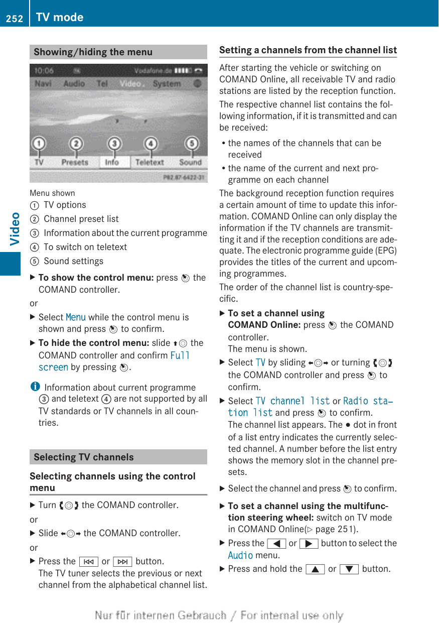 Showing/hiding the menuMenu shown:TV options;Channel preset list=Information about the current programme?To switch on teletextASound settingsXTo show the control menu: press W theCOMAND controller.orXSelect Menu while the control menu isshown and press W to confirm.XTo hide the control menu: slide ZV theCOMAND controller and confirm Full screen by pressing W.iInformation about current programme= and teletext ? are not supported by allTV standards or TV channels in all coun-tries.Selecting TV channelsSelecting channels using the controlmenuXTurn cVd the COMAND controller.orXSlide XVY the COMAND controller.orXPress the E or F button.The TV tuner selects the previous or nextchannel from the alphabetical channel list.Setting a channels from the channel listAfter starting the vehicle or switching onCOMAND Online, all receivable TV and radiostations are listed by the reception function.The respective channel list contains the fol-lowing information, if it is transmitted and canbe received:Rthe names of the channels that can bereceivedRthe name of the current and next pro-gramme on each channelThe background reception function requiresa certain amount of time to update this infor-mation. COMAND Online can only display theinformation if the TV channels are transmit-ting it and if the reception conditions are ade-quate. The electronic programme guide (EPG)provides the titles of the current and upcom-ing programmes.The order of the channel list is country-spe-cific.XTo set a channel using COMAND Online: press W the COMANDcontroller.The menu is shown.XSelect TV by sliding XVY or turning cVdthe COMAND controller and press W toconfirm.XSelect TV channel list or Radio sta‐tion list and press W to confirm.The channel list appears. The # dot in frontof a list entry indicates the currently selec-ted channel. A number before the list entryshows the memory slot in the channel pre-sets.XSelect the channel and press W to confirm.XTo set a channel using the multifunc-tion steering wheel: switch on TV modein COMAND Online(Y page 251).XPress the = or ; button to select theAudio menu.XPress and hold the 9 or : button.252 TV modeVideo