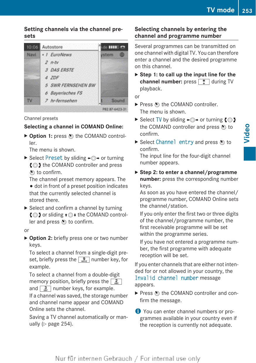 Setting channels via the channel pre-setsChannel presetsSelecting a channel in COMAND Online:XOption 1: press W the COMAND control-ler.The menu is shown.XSelect Preset by sliding XVY or turningcVd the COMAND controller and pressW to confirm.The channel preset memory appears. The# dot in front of a preset position indicatesthat the currently selected channel isstored there.XSelect and confirm a channel by turningcVd or sliding ZVÆ the COMAND control-ler and press W to confirm.orXOption 2: briefly press one or two numberkeys.To select a channel from a single-digit pre-set, briefly press the s number key, forexample.To select a channel from a double-digitmemory position, briefly press the land m number keys, for example.If a channel was saved, the storage numberand channel name appear and COMANDOnline sets the channel.Saving a TV channel automatically or man-ually (Y page 254).Selecting channels by entering thechannel and programme numberSeveral programmes can be transmitted onone channel with digital TV. You can thereforeenter a channel and the desired programmeon this channel.XStep 1: to call up the input line for the channel number: press l during TVplayback.orXPress W the COMAND controller.The menu is shown.XSelect TV by sliding XVY or turning cVdthe COMAND controller and press W toconfirm.XSelect Channel entry and press W toconfirm.The input line for the four-digit channelnumber appears.XStep 2: to enter a channel/programme number: press the corresponding numberkeys.As soon as you have entered the channel/programme number, COMAND Online setsthe channel/station.If you only enter the first two or three digitsof the channel/programme number, thefirst receivable programme will be setwithin the programme series.If you have not entered a programme num-ber, the first programme with adequatereception will be set.If you enter channels that are either not inten-ded for or not allowed in your country, theInvalid channel number messageappears.XPress W the COMAND controller and con-firm the message.iYou can enter channel numbers or pro-grammes available in your country even ifthe reception is currently not adequate.TV mode 253Video