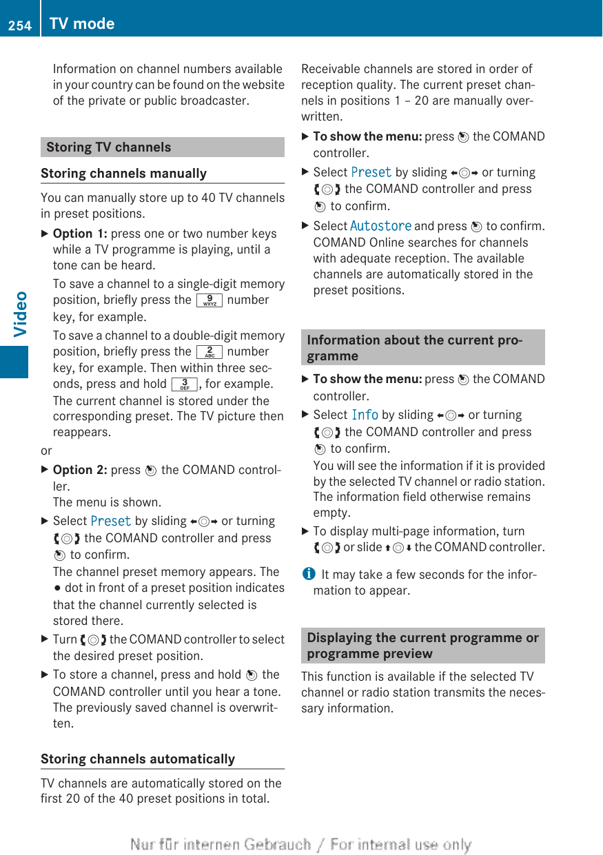 Information on channel numbers availablein your country can be found on the websiteof the private or public broadcaster.Storing TV channelsStoring channels manuallyYou can manually store up to 40 TV channelsin preset positions.XOption 1: press one or two number keyswhile a TV programme is playing, until atone can be heard.To save a channel to a single-digit memoryposition, briefly press the s numberkey, for example.To save a channel to a double-digit memoryposition, briefly press the l numberkey, for example. Then within three sec-onds, press and hold m, for example.The current channel is stored under thecorresponding preset. The TV picture thenreappears.orXOption 2: press W the COMAND control-ler.The menu is shown.XSelect Preset by sliding XVY or turningcVd the COMAND controller and pressW to confirm.The channel preset memory appears. The# dot in front of a preset position indicatesthat the channel currently selected isstored there.XTurn cVd the COMAND controller to selectthe desired preset position.XTo store a channel, press and hold W theCOMAND controller until you hear a tone.The previously saved channel is overwrit-ten.Storing channels automaticallyTV channels are automatically stored on thefirst 20 of the 40 preset positions in total.Receivable channels are stored in order ofreception quality. The current preset chan-nels in positions 1 – 20 are manually over-written.XTo show the menu: press W the COMANDcontroller.XSelect Preset by sliding XVY or turningcVd the COMAND controller and pressW to confirm.XSelect Autostore and press W to confirm.COMAND Online searches for channelswith adequate reception. The availablechannels are automatically stored in thepreset positions.Information about the current pro-grammeXTo show the menu: press W the COMANDcontroller.XSelect Info by sliding XVY or turningcVd the COMAND controller and pressW to confirm.You will see the information if it is providedby the selected TV channel or radio station.The information field otherwise remainsempty.XTo display multi-page information, turncVd or slide ZVÆ the COMAND controller.iIt may take a few seconds for the infor-mation to appear.Displaying the current programme orprogramme previewThis function is available if the selected TVchannel or radio station transmits the neces-sary information.254 TV modeVideo