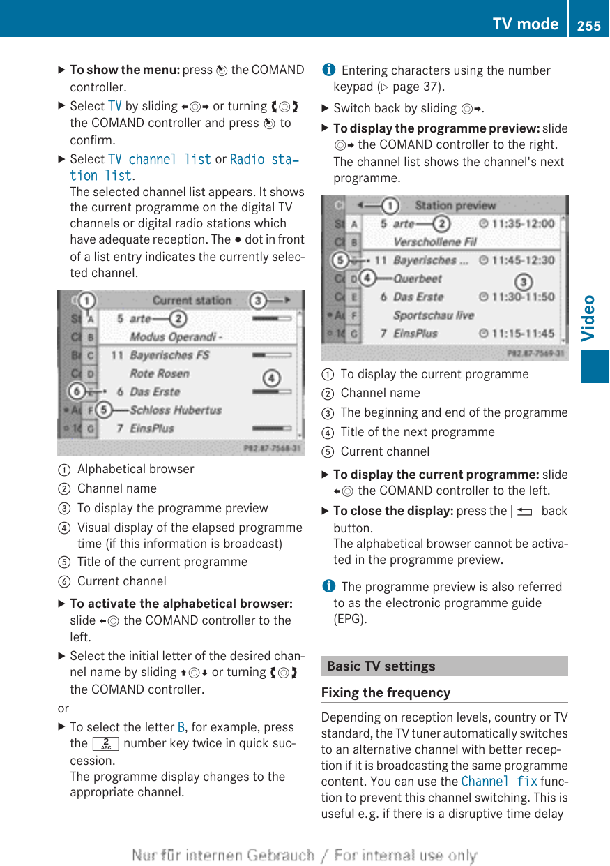 XTo show the menu: press W the COMANDcontroller.XSelect TV by sliding XVY or turning cVdthe COMAND controller and press W toconfirm.XSelect TV channel list or Radio sta‐tion list.The selected channel list appears. It showsthe current programme on the digital TVchannels or digital radio stations whichhave adequate reception. The # dot in frontof a list entry indicates the currently selec-ted channel.:Alphabetical browser;Channel name=To display the programme preview?Visual display of the elapsed programmetime (if this information is broadcast)ATitle of the current programmeBCurrent channelXTo activate the alphabetical browser:slide XV the COMAND controller to theleft.XSelect the initial letter of the desired chan-nel name by sliding ZVÆ or turning cVdthe COMAND controller.orXTo select the letter B, for example, pressthe l number key twice in quick suc-cession.The programme display changes to theappropriate channel.iEntering characters using the numberkeypad (Y page 37).XSwitch back by sliding VY.XTo display the programme preview: slideVY the COMAND controller to the right.The channel list shows the channel&apos;s nextprogramme.:To display the current programme;Channel name=The beginning and end of the programme?Title of the next programmeACurrent channelXTo display the current programme: slideXV the COMAND controller to the left.XTo close the display: press the % backbutton.The alphabetical browser cannot be activa-ted in the programme preview.iThe programme preview is also referredto as the electronic programme guide(EPG).Basic TV settingsFixing the frequencyDepending on reception levels, country or TVstandard, the TV tuner automatically switchesto an alternative channel with better recep-tion if it is broadcasting the same programmecontent. You can use the Channel fix func-tion to prevent this channel switching. This isuseful e. g. if there is a disruptive time delayTV mode 255Video