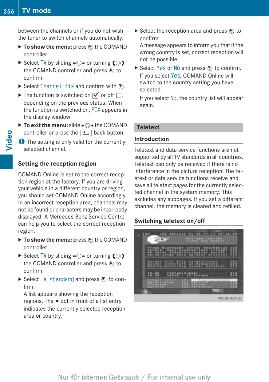 between the channels or if you do not wishthe tuner to switch channels automatically.XTo show the menu: press W the COMANDcontroller.XSelect TV by sliding XVY or turning cVdthe COMAND controller and press W toconfirm.XSelect Channel fix and confirm with W.XThe function is switched on O or off ª,depending on the previous status. Whenthe function is switched on, FIX appears inthe display window.XTo exit the menu: slide XVY the COMANDcontroller or press the % back button.iThe setting is only valid for the currentlyselected channel.Setting the reception regionCOMAND Online is set to the correct recep-tion region at the factory. If you are drivingyour vehicle in a different country or region,you should set COMAND Online accordingly.In an incorrect reception area, channels maynot be found or characters may be incorrectlydisplayed. A Mercedes-Benz Service Centrecan help you to select the correct receptionregion.XTo show the menu: press W the COMANDcontroller.XSelect TV by sliding XVY or turning cVdthe COMAND controller and press W toconfirm.XSelect TV standard and press W to con-firm.A list appears showing the receptionregions. The # dot in front of a list entryindicates the currently selected receptionarea or country.XSelect the reception area and press W toconfirm.A message appears to inform you that if thewrong country is set, correct reception willnot be possible.XSelect Yes or No and press W to confirm.If you select Yes, COMAND Online willswitch to the country setting you haveselected.If you select No, the country list will appearagain.TeletextIntroductionTeletext and data service functions are notsupported by all TV standards in all countries.Teletext can only be received if there is nointerference in the picture reception. The tel-etext or data service functions receive andsave all teletext pages for the currently selec-ted channel in the system memory. Thisexcludes any subpages. If you set a differentchannel, the memory is cleared and refilled.Switching teletext on/off256 TV modeVideo