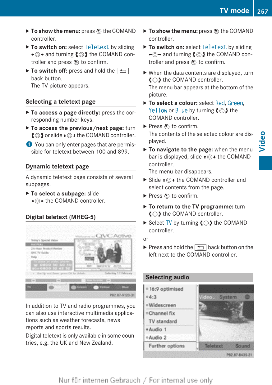 XTo show the menu: press W the COMANDcontroller.XTo switch on: select Teletext by slidingXVY and turning cVd the COMAND con-troller and press W to confirm.XTo switch off: press and hold the %back button.The TV picture appears.Selecting a teletext pageXTo access a page directly: press the cor-responding number keys.XTo access the previous/next page: turncVd or slide ZVÆ the COMAND controller.iYou can only enter pages that are permis-sible for teletext between 100 and 899.Dynamic teletext pageA dynamic teletext page consists of severalsubpages.XTo select a subpage: slideXVY the COMAND controller.Digital teletext (MHEG-5)In addition to TV and radio programmes, youcan also use interactive multimedia applica-tions such as weather forecasts, newsreports and sports results.Digital teletext is only available in some coun-tries, e.g. the UK and New Zealand.XTo show the menu: press W the COMANDcontroller.XTo switch on: select Teletext by slidingXVY and turning cVd the COMAND con-troller and press W to confirm.XWhen the data contents are displayed, turncVd the COMAND controller.The menu bar appears at the bottom of thepicture.XTo select a colour: select Red, Green,Yellow or Blue by turning cVd theCOMAND controller.XPress W to confirm.The contents of the selected colour are dis-played.XTo navigate to the page: when the menubar is displayed, slide ZVÆ the COMANDcontroller.The menu bar disappears.XSlide ZVÆ the COMAND controller andselect contents from the page.XPress W to confirm.XTo return to the TV programme: turncVd the COMAND controller.XSelect TV by turning cVd the COMANDcontroller.orXPress and hold the % back button on theleft next to the COMAND controller.Selecting audioTV mode 257Video