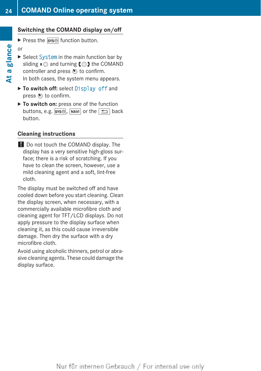 Switching the COMAND display on/offXPress the W function button.orXSelect System in the main function bar bysliding ZV and turning cVd the COMANDcontroller and press W to confirm.In both cases, the system menu appears.XTo switch off: select Display off andpress W to confirm.XTo switch on: press one of the functionbuttons, e.g. W, Ø or the % backbutton.Cleaning instructions! Do not touch the COMAND display. Thedisplay has a very sensitive high-gloss sur-face; there is a risk of scratching. If youhave to clean the screen, however, use amild cleaning agent and a soft, lint-freecloth.The display must be switched off and havecooled down before you start cleaning. Cleanthe display screen, when necessary, with acommercially available microfibre cloth andcleaning agent for TFT/LCD displays. Do notapply pressure to the display surface whencleaning it, as this could cause irreversibledamage. Then dry the surface with a drymicrofibre cloth.Avoid using alcoholic thinners, petrol or abra-sive cleaning agents. These could damage thedisplay surface.24 COMAND Online operating systemAt a glance