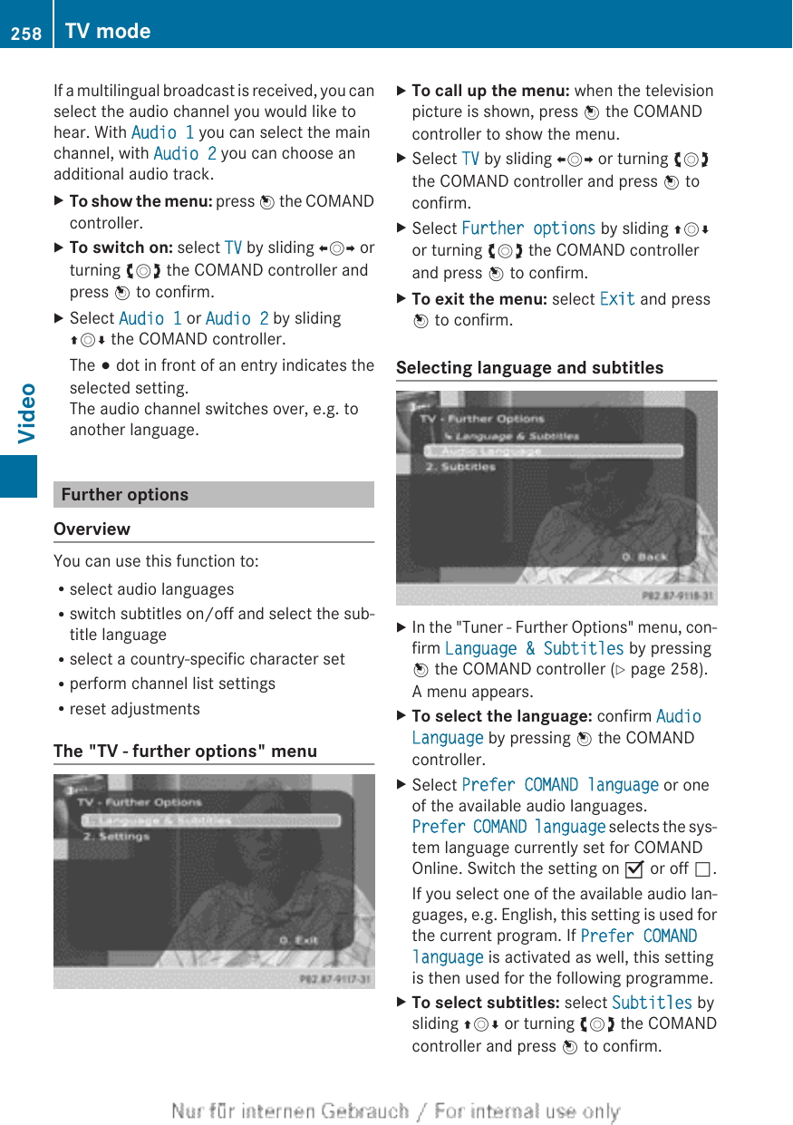 If a multilingual broadcast is received, you canselect the audio channel you would like tohear. With Audio 1 you can select the mainchannel, with Audio 2 you can choose anadditional audio track.XTo show the menu: press W the COMANDcontroller.XTo switch on: select TV by sliding XVY orturning cVd the COMAND controller andpress W to confirm.XSelect Audio 1 or Audio 2 by slidingZVÆ the COMAND controller.The # dot in front of an entry indicates theselected setting.The audio channel switches over, e.g. toanother language.Further optionsOverviewYou can use this function to:Rselect audio languagesRswitch subtitles on/off and select the sub-title languageRselect a country-specific character setRperform channel list settingsRreset adjustmentsThe &quot;TV - further options&quot; menuXTo call up the menu: when the televisionpicture is shown, press W the COMANDcontroller to show the menu.XSelect TV by sliding XVY or turning cVdthe COMAND controller and press W toconfirm.XSelect Further options by sliding ZVÆor turning cVd the COMAND controllerand press W to confirm.XTo exit the menu: select Exit and pressW to confirm.Selecting language and subtitlesXIn the &quot;Tuner - Further Options&quot; menu, con-firm Language &amp; Subtitles by pressingW the COMAND controller (Y page 258).A menu appears.XTo select the language: confirm Audio Language by pressing W the COMANDcontroller.XSelect Prefer COMAND language or oneof the available audio languages.Prefer COMAND language selects the sys-tem language currently set for COMANDOnline. Switch the setting on O or off ª.If you select one of the available audio lan-guages, e.g. English, this setting is used forthe current program. If Prefer COMAND language is activated as well, this settingis then used for the following programme.XTo select subtitles: select Subtitles bysliding ZVÆ or turning cVd the COMANDcontroller and press W to confirm.258 TV modeVideo