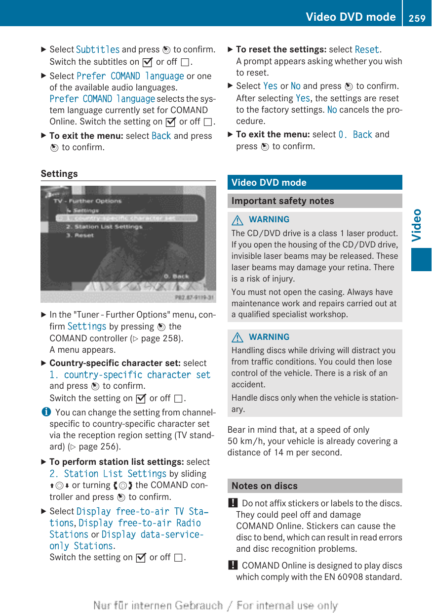 XSelect Subtitles and press W to confirm.Switch the subtitles on O or off ª.XSelect Prefer COMAND language or oneof the available audio languages.Prefer COMAND language selects the sys-tem language currently set for COMANDOnline. Switch the setting on O or off ª.XTo exit the menu: select Back and pressW to confirm.SettingsXIn the &quot;Tuner - Further Options&quot; menu, con-firm Settings by pressing W theCOMAND controller (Y page 258).A menu appears.XCountry-specific character set: select1. country-specific character setand press W to confirm.Switch the setting on O or off ª.iYou can change the setting from channel-specific to country-specific character setvia the reception region setting (TV stand-ard) (Y page 256).XTo perform station list settings: select2. Station List Settings by slidingZVÆ or turning cVd the COMAND con-troller and press W to confirm.XSelect Display free-to-air TV Sta‐tions, Display free-to-air Radio Stations or Display data-service-only Stations.Switch the setting on O or off ª.XTo reset the settings: select Reset.A prompt appears asking whether you wishto reset.XSelect Yes or No and press W to confirm.After selecting Yes, the settings are resetto the factory settings. No cancels the pro-cedure.XTo exit the menu: select 0. Back andpress W to confirm.Video DVD modeImportant safety notesGWARNINGThe CD/DVD drive is a class 1 laser product.If you open the housing of the CD/DVD drive,invisible laser beams may be released. Theselaser beams may damage your retina. Thereis a risk of injury.You must not open the casing. Always havemaintenance work and repairs carried out ata qualified specialist workshop.GWARNINGHandling discs while driving will distract youfrom traffic conditions. You could then losecontrol of the vehicle. There is a risk of anaccident.Handle discs only when the vehicle is station-ary.Bear in mind that, at a speed of only50 km/h, your vehicle is already covering adistance of 14 m per second.Notes on discs! Do not affix stickers or labels to the discs.They could peel off and damageCOMAND Online. Stickers can cause thedisc to bend, which can result in read errorsand disc recognition problems.! COMAND Online is designed to play discswhich comply with the EN 60908 standard.Video DVD mode 259VideoZ