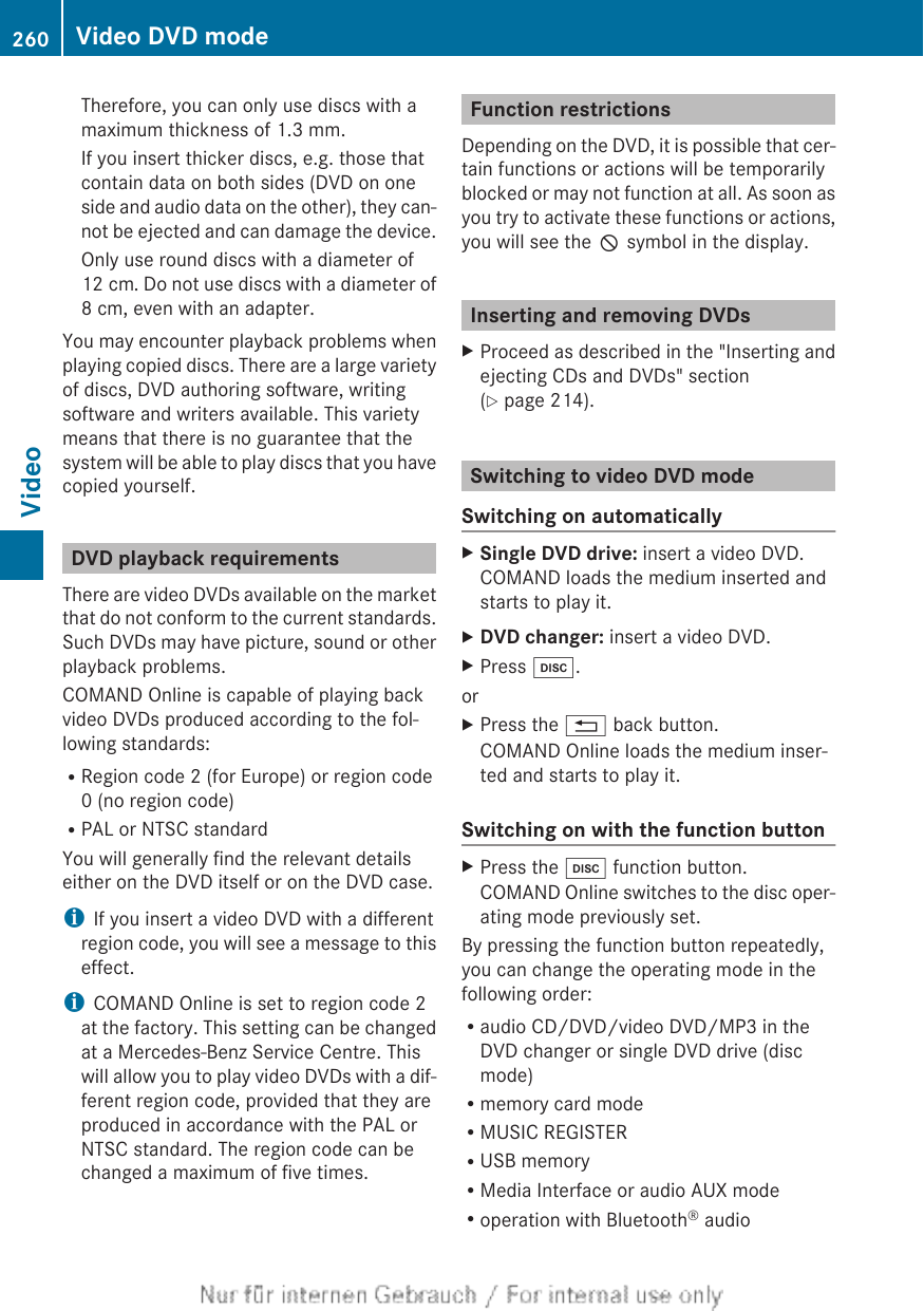 Therefore, you can only use discs with amaximum thickness of 1.3 mm.If you insert thicker discs, e.g. those thatcontain data on both sides (DVD on oneside and audio data on the other), they can-not be ejected and can damage the device.Only use round discs with a diameter of12 cm. Do not use discs with a diameter of8 cm, even with an adapter.You may encounter playback problems whenplaying copied discs. There are a large varietyof discs, DVD authoring software, writingsoftware and writers available. This varietymeans that there is no guarantee that thesystem will be able to play discs that you havecopied yourself.DVD playback requirementsThere are video DVDs available on the marketthat do not conform to the current standards.Such DVDs may have picture, sound or otherplayback problems.COMAND Online is capable of playing backvideo DVDs produced according to the fol-lowing standards:RRegion code 2 (for Europe) or region code0 (no region code)RPAL or NTSC standardYou will generally find the relevant detailseither on the DVD itself or on the DVD case.iIf you insert a video DVD with a differentregion code, you will see a message to thiseffect.iCOMAND Online is set to region code 2at the factory. This setting can be changedat a Mercedes-Benz Service Centre. Thiswill allow you to play video DVDs with a dif-ferent region code, provided that they areproduced in accordance with the PAL orNTSC standard. The region code can bechanged a maximum of five times.Function restrictionsDepending on the DVD, it is possible that cer-tain functions or actions will be temporarilyblocked or may not function at all. As soon asyou try to activate these functions or actions,you will see the K symbol in the display.Inserting and removing DVDsXProceed as described in the &quot;Inserting andejecting CDs and DVDs&quot; section(Y page 214).Switching to video DVD modeSwitching on automaticallyXSingle DVD drive: insert a video DVD.COMAND loads the medium inserted andstarts to play it.XDVD changer: insert a video DVD.XPress h.orXPress the % back button.COMAND Online loads the medium inser-ted and starts to play it.Switching on with the function buttonXPress the h function button.COMAND Online switches to the disc oper-ating mode previously set.By pressing the function button repeatedly,you can change the operating mode in thefollowing order:Raudio CD/DVD/video DVD/MP3 in theDVD changer or single DVD drive (discmode)Rmemory card modeRMUSIC REGISTERRUSB memoryRMedia Interface or audio AUX modeRoperation with Bluetooth® audio260 Video DVD modeVideo