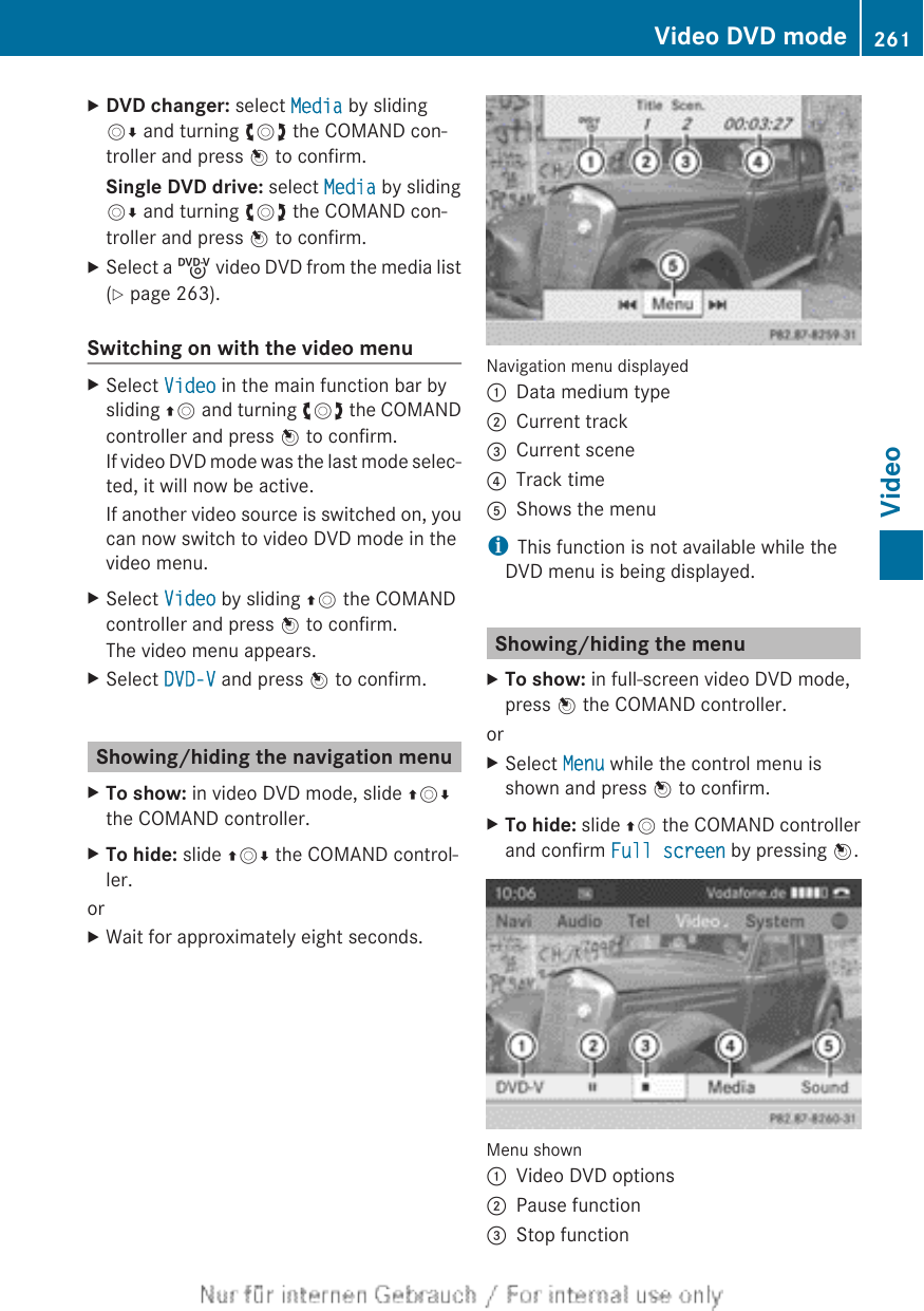 XDVD changer: select Media by slidingVÆ and turning cVd the COMAND con-troller and press W to confirm.Single DVD drive: select Media by slidingVÆ and turning cVd the COMAND con-troller and press W to confirm.XSelect a ý video DVD from the media list(Y page 263).Switching on with the video menuXSelect Video in the main function bar bysliding ZV and turning cVd the COMANDcontroller and press W to confirm.If video DVD mode was the last mode selec-ted, it will now be active.If another video source is switched on, youcan now switch to video DVD mode in thevideo menu.XSelect Video by sliding ZV the COMANDcontroller and press W to confirm.The video menu appears.XSelect DVD-V and press W to confirm.Showing/hiding the navigation menuXTo show: in video DVD mode, slide ZVÆthe COMAND controller.XTo hide: slide ZVÆ the COMAND control-ler.orXWait for approximately eight seconds.Navigation menu displayed:Data medium type;Current track=Current scene?Track timeAShows the menuiThis function is not available while theDVD menu is being displayed.Showing/hiding the menuXTo show: in full-screen video DVD mode,press W the COMAND controller.orXSelect Menu while the control menu isshown and press W to confirm.XTo hide: slide ZV the COMAND controllerand confirm Full screen by pressing W.Menu shown:Video DVD options;Pause function=Stop functionVideo DVD mode 261VideoZ