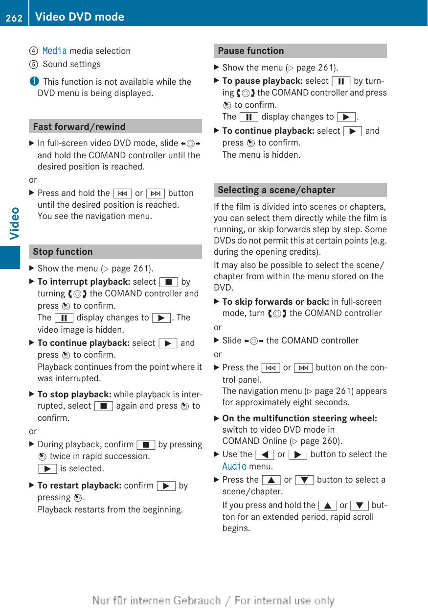 ?Media media selectionASound settingsiThis function is not available while theDVD menu is being displayed.Fast forward/rewindXIn full-screen video DVD mode, slide XVYand hold the COMAND controller until thedesired position is reached.orXPress and hold the E or F buttonuntil the desired position is reached.You see the navigation menu.Stop functionXShow the menu (Y page 261).XTo interrupt playback: select É byturning cVd the COMAND controller andpress W to confirm.The Ë display changes to Ì. Thevideo image is hidden.XTo continue playback: select Ì andpress W to confirm.Playback continues from the point where itwas interrupted.XTo stop playback: while playback is inter-rupted, select É again and press W toconfirm.orXDuring playback, confirm É by pressingW twice in rapid succession.Ì is selected.XTo restart playback: confirm Ì bypressing W.Playback restarts from the beginning.Pause functionXShow the menu (Y page 261).XTo pause playback: select Ë by turn-ing cVd the COMAND controller and pressW to confirm.The Ë display changes to Ì.XTo continue playback: select Ì andpress W to confirm.The menu is hidden.Selecting a scene/chapterIf the film is divided into scenes or chapters,you can select them directly while the film isrunning, or skip forwards step by step. SomeDVDs do not permit this at certain points (e.g.during the opening credits).It may also be possible to select the scene/chapter from within the menu stored on theDVD.XTo skip forwards or back: in full-screenmode, turn cVd the COMAND controllerorXSlide XVY the COMAND controllerorXPress the E or F button on the con-trol panel.The navigation menu (Y page 261) appearsfor approximately eight seconds.XOn the multifunction steering wheel:switch to video DVD mode inCOMAND Online (Y page 260).XUse the = or ; button to select theAudio menu.XPress the 9 or : button to select ascene/chapter.If you press and hold the 9 or : but-ton for an extended period, rapid scrollbegins.262 Video DVD modeVideo