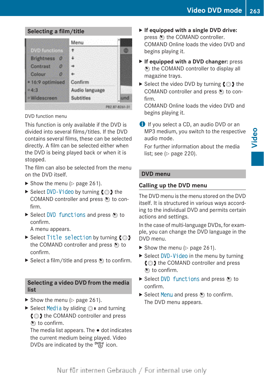 Selecting a film/titleDVD function menuThis function is only available if the DVD isdivided into several films/titles. If the DVDcontains several films, these can be selecteddirectly. A film can be selected either whenthe DVD is being played back or when it isstopped.The film can also be selected from the menuon the DVD itself.XShow the menu (Y page 261).XSelect DVD-Video by turning cVd theCOMAND controller and press W to con-firm.XSelect DVD functions and press W toconfirm.A menu appears.XSelect Title selection by turning cVdthe COMAND controller and press W toconfirm.XSelect a film/title and press W to confirm.Selecting a video DVD from the medialistXShow the menu (Y page 261).XSelect Media by sliding VÆ and turningcVd the COMAND controller and pressW to confirm.The media list appears. The # dot indicatesthe current medium being played. VideoDVDs are indicated by the ý icon.XIf equipped with a single DVD drive:press W the COMAND controller.COMAND Online loads the video DVD andbegins playing it.XIf equipped with a DVD changer: pressW the COMAND controller to display allmagazine trays.XSelect the video DVD by turning cVd theCOMAND controller and press W to con-firm.COMAND Online loads the video DVD andbegins playing it.iIf you select a CD, an audio DVD or anMP3 medium, you switch to the respectiveaudio mode.For further information about the medialist; see (Y page 220).DVD menuCalling up the DVD menuThe DVD menu is the menu stored on the DVDitself. It is structured in various ways accord-ing to the individual DVD and permits certainactions and settings.In the case of multi-language DVDs, for exam-ple, you can change the DVD language in theDVD menu.XShow the menu (Y page 261).XSelect DVD-Video in the menu by turningcVd the COMAND controller and pressW to confirm.XSelect DVD functions and press W toconfirm.XSelect Menu and press W to confirm.The DVD menu appears.Video DVD mode 263VideoZ