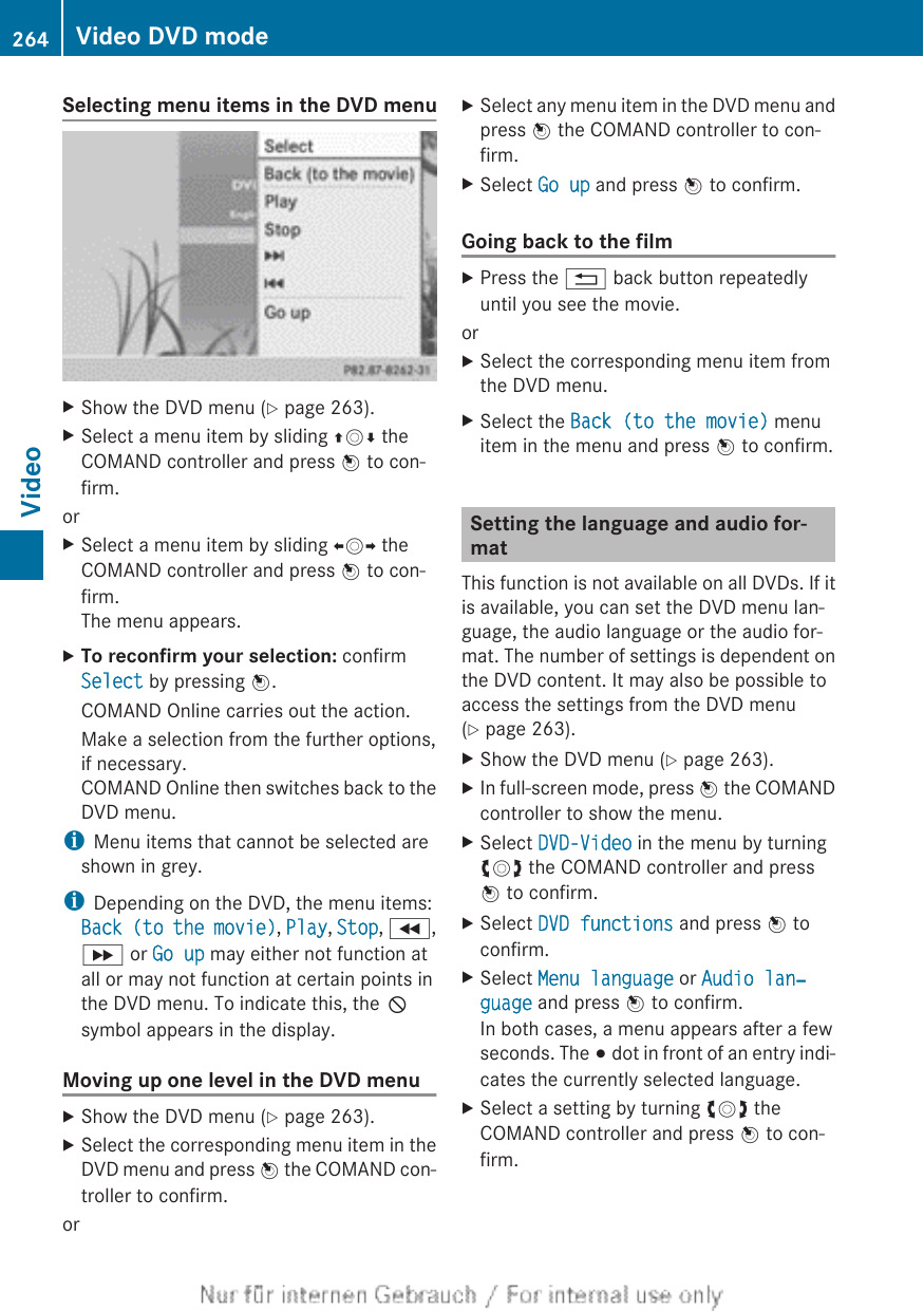 Selecting menu items in the DVD menuXShow the DVD menu (Y page 263).XSelect a menu item by sliding ZVÆ theCOMAND controller and press W to con-firm.orXSelect a menu item by sliding XVY theCOMAND controller and press W to con-firm.The menu appears.XTo reconfirm your selection: confirmSelect by pressing W.COMAND Online carries out the action.Make a selection from the further options,if necessary.COMAND Online then switches back to theDVD menu.iMenu items that cannot be selected areshown in grey.iDepending on the DVD, the menu items:Back (to the movie), Play, Stop, K,L or Go up may either not function atall or may not function at certain points inthe DVD menu. To indicate this, the Ksymbol appears in the display.Moving up one level in the DVD menuXShow the DVD menu (Y page 263).XSelect the corresponding menu item in theDVD menu and press W the COMAND con-troller to confirm.orXSelect any menu item in the DVD menu andpress W the COMAND controller to con-firm.XSelect Go up and press W to confirm.Going back to the filmXPress the % back button repeatedlyuntil you see the movie.orXSelect the corresponding menu item fromthe DVD menu.XSelect the Back (to the movie) menuitem in the menu and press W to confirm.Setting the language and audio for-matThis function is not available on all DVDs. If itis available, you can set the DVD menu lan-guage, the audio language or the audio for-mat. The number of settings is dependent onthe DVD content. It may also be possible toaccess the settings from the DVD menu(Y page 263).XShow the DVD menu (Y page 263).XIn full-screen mode, press W the COMANDcontroller to show the menu.XSelect DVD-Video in the menu by turningcVd the COMAND controller and pressW to confirm.XSelect DVD functions and press W toconfirm.XSelect Menu language or Audio lan‐guage and press W to confirm.In both cases, a menu appears after a fewseconds. The # dot in front of an entry indi-cates the currently selected language.XSelect a setting by turning cVd theCOMAND controller and press W to con-firm.264 Video DVD modeVideo