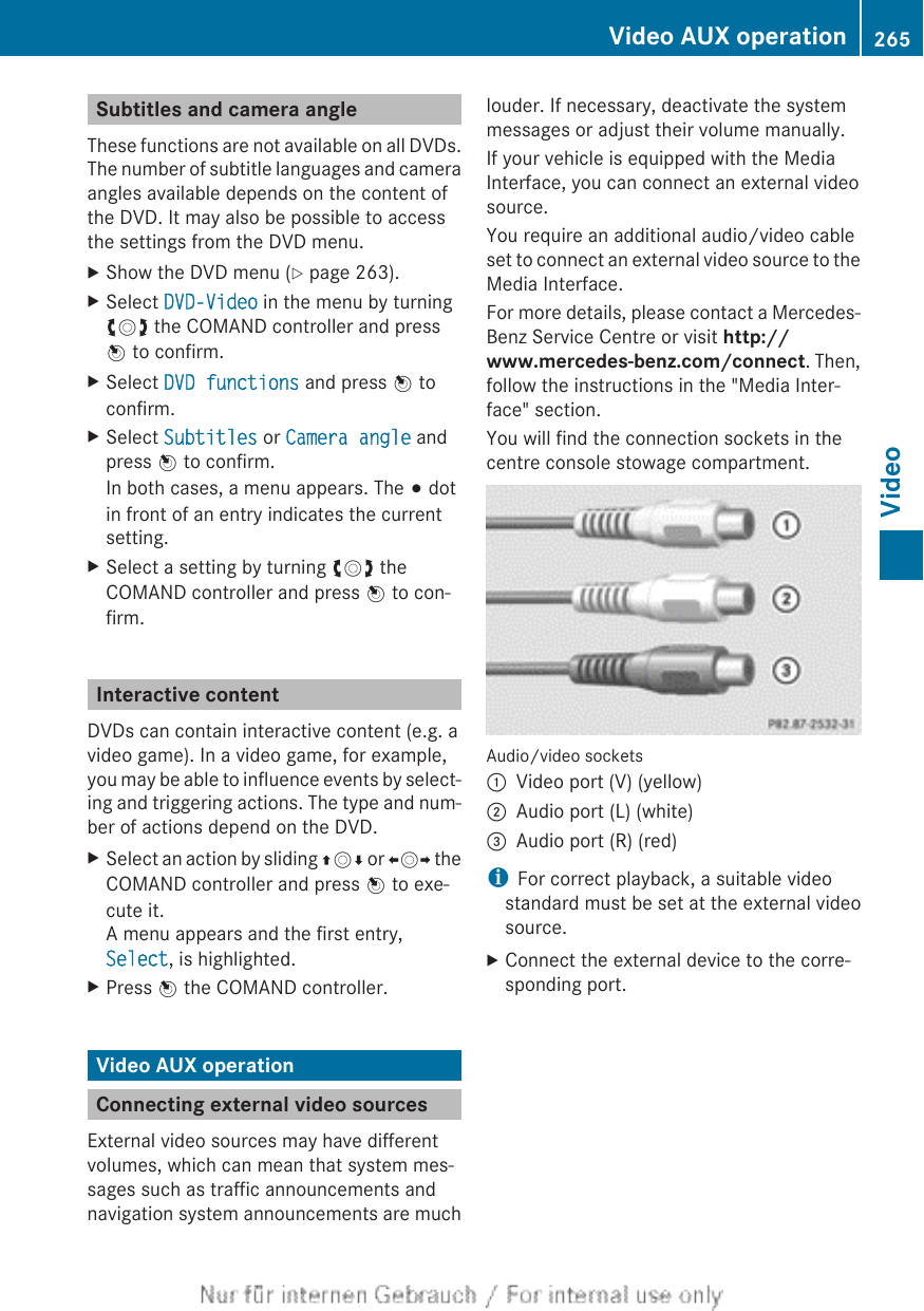 Subtitles and camera angleThese functions are not available on all DVDs.The number of subtitle languages and cameraangles available depends on the content ofthe DVD. It may also be possible to accessthe settings from the DVD menu.XShow the DVD menu (Y page 263).XSelect DVD-Video in the menu by turningcVd the COMAND controller and pressW to confirm.XSelect DVD functions and press W toconfirm.XSelect Subtitles or Camera angle andpress W to confirm.In both cases, a menu appears. The # dotin front of an entry indicates the currentsetting.XSelect a setting by turning cVd theCOMAND controller and press W to con-firm.Interactive contentDVDs can contain interactive content (e.g. avideo game). In a video game, for example,you may be able to influence events by select-ing and triggering actions. The type and num-ber of actions depend on the DVD.XSelect an action by sliding ZVÆ or XVY theCOMAND controller and press W to exe-cute it.A menu appears and the first entry,Select, is highlighted.XPress W the COMAND controller.Video AUX operationConnecting external video sourcesExternal video sources may have differentvolumes, which can mean that system mes-sages such as traffic announcements andnavigation system announcements are muchlouder. If necessary, deactivate the systemmessages or adjust their volume manually.If your vehicle is equipped with the MediaInterface, you can connect an external videosource.You require an additional audio/video cableset to connect an external video source to theMedia Interface.For more details, please contact a Mercedes-Benz Service Centre or visit http://www.mercedes-benz.com/connect. Then,follow the instructions in the &quot;Media Inter-face&quot; section.You will find the connection sockets in thecentre console stowage compartment.Audio/video sockets:Video port (V) (yellow);Audio port (L) (white)=Audio port (R) (red)iFor correct playback, a suitable videostandard must be set at the external videosource.XConnect the external device to the corre-sponding port.Video AUX operation 265VideoZ