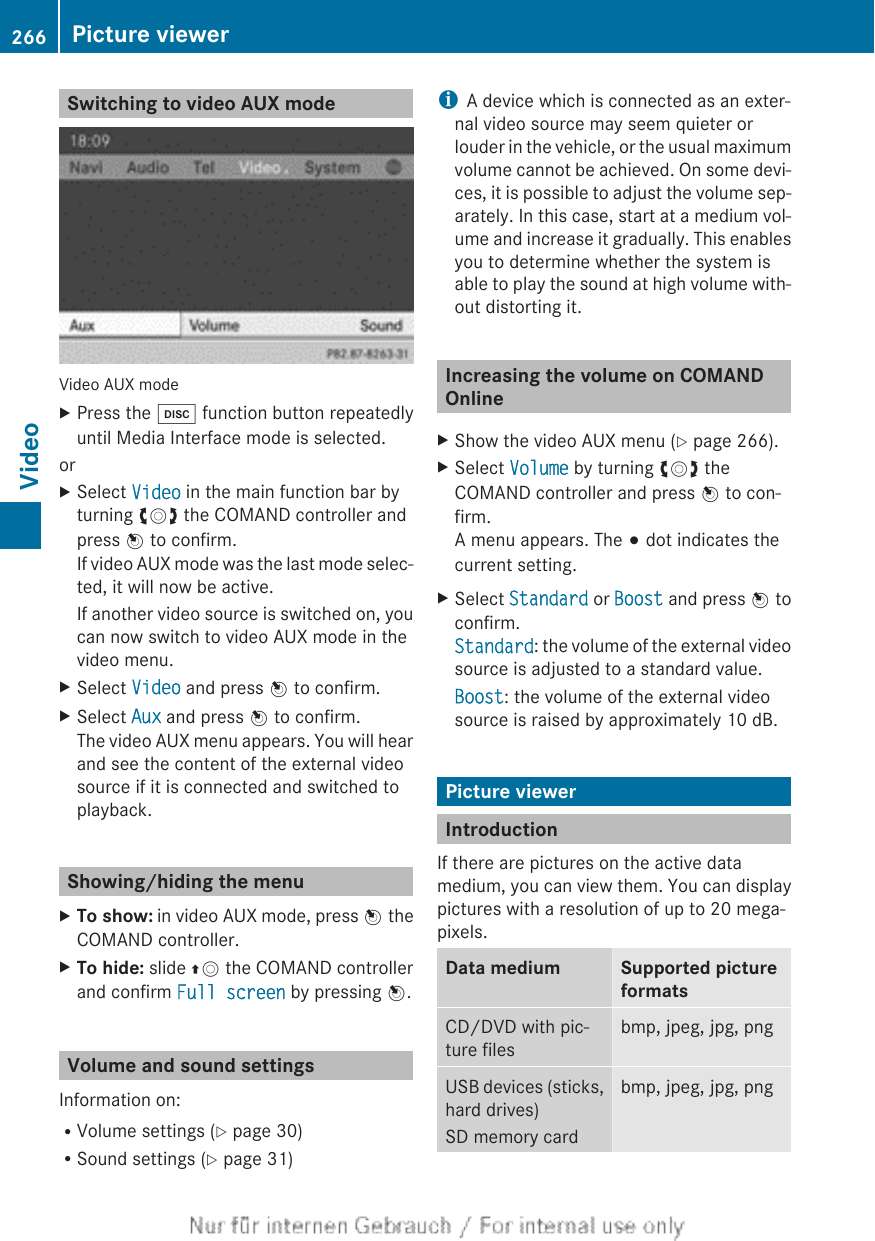 Switching to video AUX modeVideo AUX modeXPress the h function button repeatedlyuntil Media Interface mode is selected.orXSelect Video in the main function bar byturning cVd the COMAND controller andpress W to confirm.If video AUX mode was the last mode selec-ted, it will now be active.If another video source is switched on, youcan now switch to video AUX mode in thevideo menu.XSelect Video and press W to confirm.XSelect Aux and press W to confirm.The video AUX menu appears. You will hearand see the content of the external videosource if it is connected and switched toplayback.Showing/hiding the menuXTo show: in video AUX mode, press W theCOMAND controller.XTo hide: slide ZV the COMAND controllerand confirm Full screen by pressing W.Volume and sound settingsInformation on:RVolume settings (Y page 30)RSound settings (Y page 31)iA device which is connected as an exter-nal video source may seem quieter orlouder in the vehicle, or the usual maximumvolume cannot be achieved. On some devi-ces, it is possible to adjust the volume sep-arately. In this case, start at a medium vol-ume and increase it gradually. This enablesyou to determine whether the system isable to play the sound at high volume with-out distorting it.Increasing the volume on COMANDOnlineXShow the video AUX menu (Y page 266).XSelect Volume by turning cVd theCOMAND controller and press W to con-firm.A menu appears. The # dot indicates thecurrent setting.XSelect Standard or Boost and press W toconfirm.Standard: the volume of the external videosource is adjusted to a standard value.Boost: the volume of the external videosource is raised by approximately 10 dB.Picture viewerIntroductionIf there are pictures on the active datamedium, you can view them. You can displaypictures with a resolution of up to 20 mega-pixels.Data medium Supported pictureformatsCD/DVD with pic-ture filesbmp, jpeg, jpg, pngUSB devices (sticks,hard drives)SD memory cardbmp, jpeg, jpg, png266 Picture viewerVideo