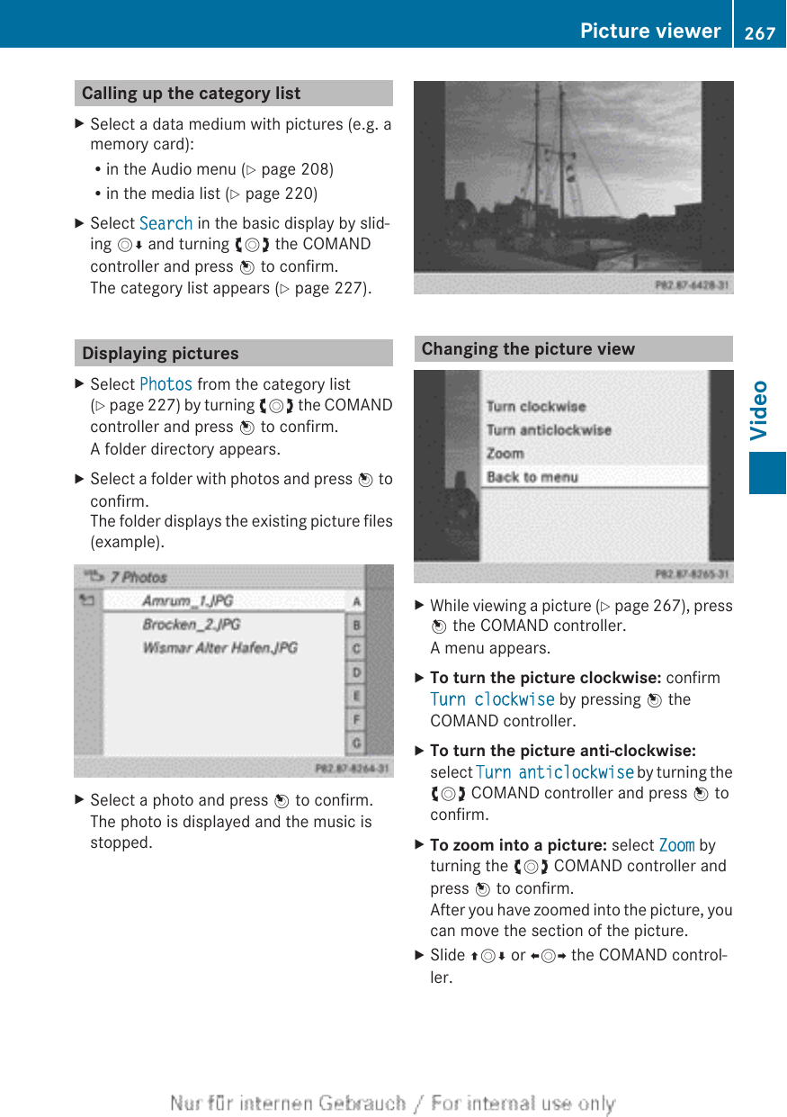 Calling up the category listXSelect a data medium with pictures (e.g. amemory card):Rin the Audio menu (Y page 208)Rin the media list (Y page 220)XSelect Search in the basic display by slid-ing VÆ and turning cVd the COMANDcontroller and press W to confirm.The category list appears (Y page 227).Displaying picturesXSelect Photos from the category list(Y page 227) by turning cVd the COMANDcontroller and press W to confirm.A folder directory appears.XSelect a folder with photos and press W toconfirm.The folder displays the existing picture files(example).XSelect a photo and press W to confirm.The photo is displayed and the music isstopped.Changing the picture viewXWhile viewing a picture (Y page 267), pressW the COMAND controller.A menu appears.XTo turn the picture clockwise: confirmTurn clockwise by pressing W theCOMAND controller.XTo turn the picture anti-clockwise:select Turn anticlockwise by turning thecVd COMAND controller and press W toconfirm.XTo zoom into a picture: select Zoom byturning the cVd COMAND controller andpress W to confirm.After you have zoomed into the picture, youcan move the section of the picture.XSlide ZVÆ or XVY the COMAND control-ler.Picture viewer 267VideoZ