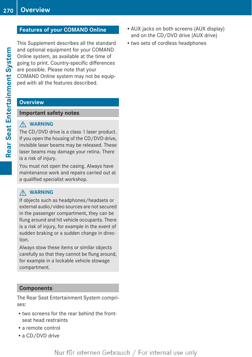 Features of your COMAND OnlineThis Supplement describes all the standardand optional equipment for your COMANDOnline system, as available at the time ofgoing to print. Country-specific differencesare possible. Please note that yourCOMAND Online system may not be equip-ped with all the features described.OverviewImportant safety notesGWARNINGThe CD/DVD drive is a class 1 laser product.If you open the housing of the CD/DVD drive,invisible laser beams may be released. Theselaser beams may damage your retina. Thereis a risk of injury.You must not open the casing. Always havemaintenance work and repairs carried out ata qualified specialist workshop.GWARNINGIf objects such as headphones/headsets orexternal audio/video sources are not securedin the passenger compartment, they can beflung around and hit vehicle occupants. Thereis a risk of injury, for example in the event ofsudden braking or a sudden change in direc-tion.Always stow these items or similar objectscarefully so that they cannot be flung around,for example in a lockable vehicle stowagecompartment.ComponentsThe Rear Seat Entertainment System compri-ses:Rtwo screens for the rear behind the front-seat head restraintsRa remote controlRa CD/DVD driveRAUX jacks on both screens (AUX display)and on the CD/DVD drive (AUX drive)Rtwo sets of cordless headphones270 OverviewRear Seat Entertainment System