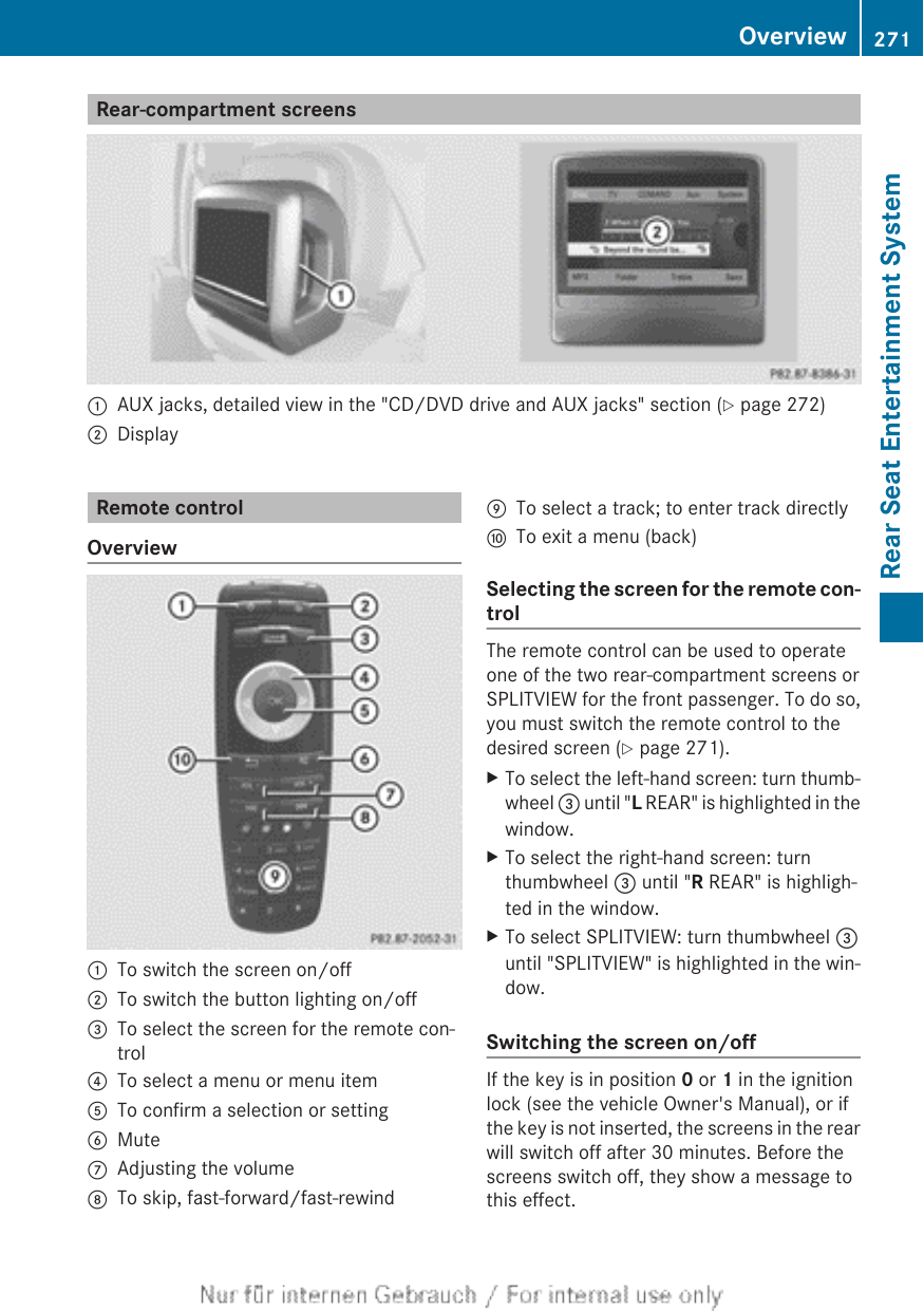 Rear-compartment screens:AUX jacks, detailed view in the &quot;CD/DVD drive and AUX jacks&quot; section (Y page 272);DisplayRemote controlOverview:To switch the screen on/off;To switch the button lighting on/off=To select the screen for the remote con-trol?To select a menu or menu itemATo confirm a selection or settingBMuteCAdjusting the volumeDTo skip, fast-forward/fast-rewindETo select a track; to enter track directlyFTo exit a menu (back)Selecting the screen for the remote con-trolThe remote control can be used to operateone of the two rear-compartment screens orSPLITVIEW for the front passenger. To do so,you must switch the remote control to thedesired screen (Y page 271).XTo select the left-hand screen: turn thumb-wheel = until &quot;L REAR&quot; is highlighted in thewindow.XTo select the right-hand screen: turnthumbwheel = until &quot;R REAR&quot; is highligh-ted in the window.XTo select SPLITVIEW: turn thumbwheel =until &quot;SPLITVIEW&quot; is highlighted in the win-dow.Switching the screen on/offIf the key is in position 0 or 1 in the ignitionlock (see the vehicle Owner&apos;s Manual), or ifthe key is not inserted, the screens in the rearwill switch off after 30 minutes. Before thescreens switch off, they show a message tothis effect.Overview 271Rear Seat Entertainment SystemZ