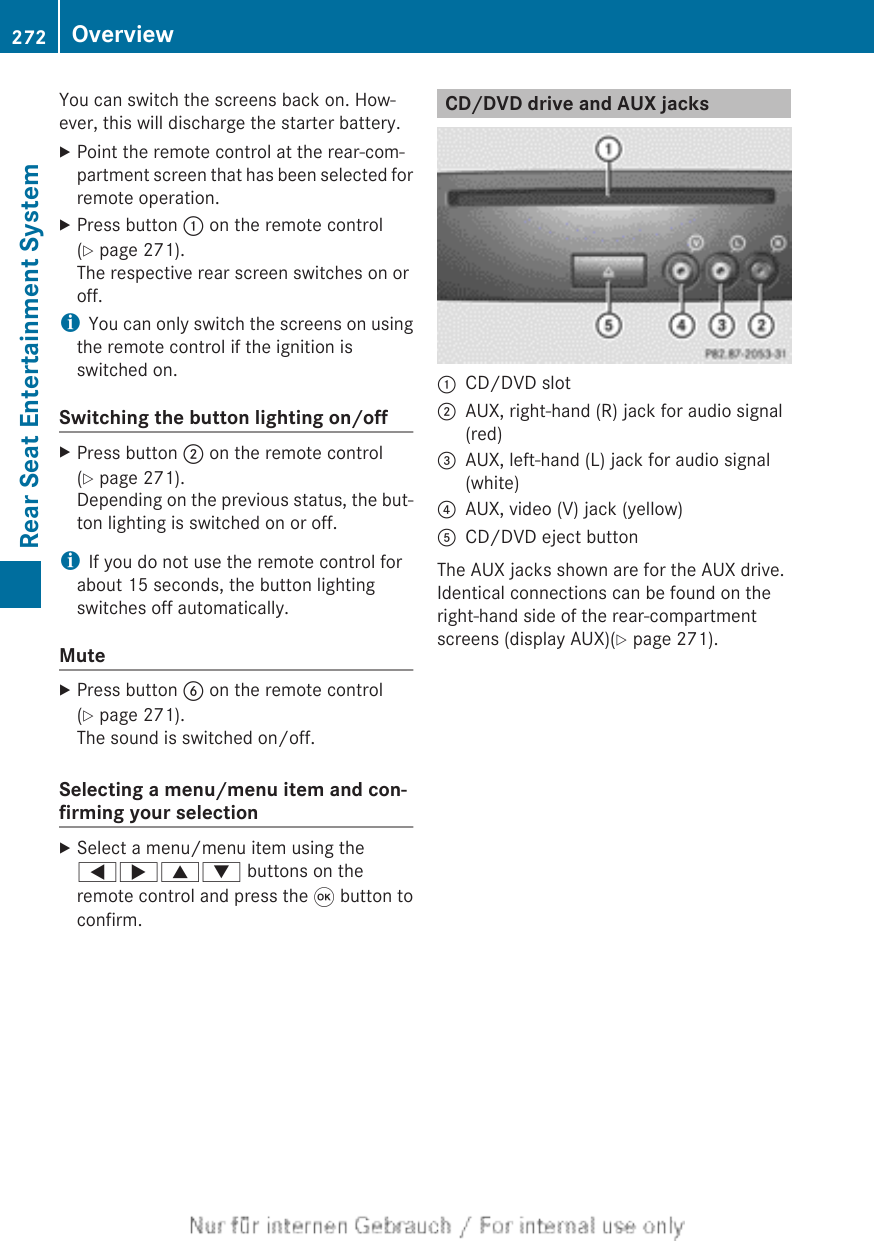 You can switch the screens back on. How-ever, this will discharge the starter battery.XPoint the remote control at the rear-com-partment screen that has been selected forremote operation.XPress button : on the remote control(Y page 271).The respective rear screen switches on oroff.iYou can only switch the screens on usingthe remote control if the ignition isswitched on.Switching the button lighting on/offXPress button ; on the remote control(Y page 271).Depending on the previous status, the but-ton lighting is switched on or off.iIf you do not use the remote control forabout 15 seconds, the button lightingswitches off automatically.MuteXPress button B on the remote control(Y page 271).The sound is switched on/off.Selecting a menu/menu item and con-firming your selectionXSelect a menu/menu item using the=;9: buttons on theremote control and press the 9 button toconfirm.CD/DVD drive and AUX jacks:CD/DVD slot;AUX, right-hand (R) jack for audio signal(red)=AUX, left-hand (L) jack for audio signal(white)?AUX, video (V) jack (yellow)ACD/DVD eject buttonThe AUX jacks shown are for the AUX drive.Identical connections can be found on theright-hand side of the rear-compartmentscreens (display AUX)(Y page 271).272 OverviewRear Seat Entertainment System