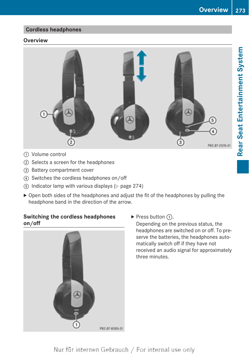 Cordless headphonesOverview:Volume control;Selects a screen for the headphones=Battery compartment cover?Switches the cordless headphones on/offAIndicator lamp with various displays (Y page 274)XOpen both sides of the headphones and adjust the fit of the headphones by pulling theheadphone band in the direction of the arrow.Switching the cordless headphoneson/offXPress button :.Depending on the previous status, theheadphones are switched on or off. To pre-serve the batteries, the headphones auto-matically switch off if they have notreceived an audio signal for approximatelythree minutes.Overview 273Rear Seat Entertainment SystemZ