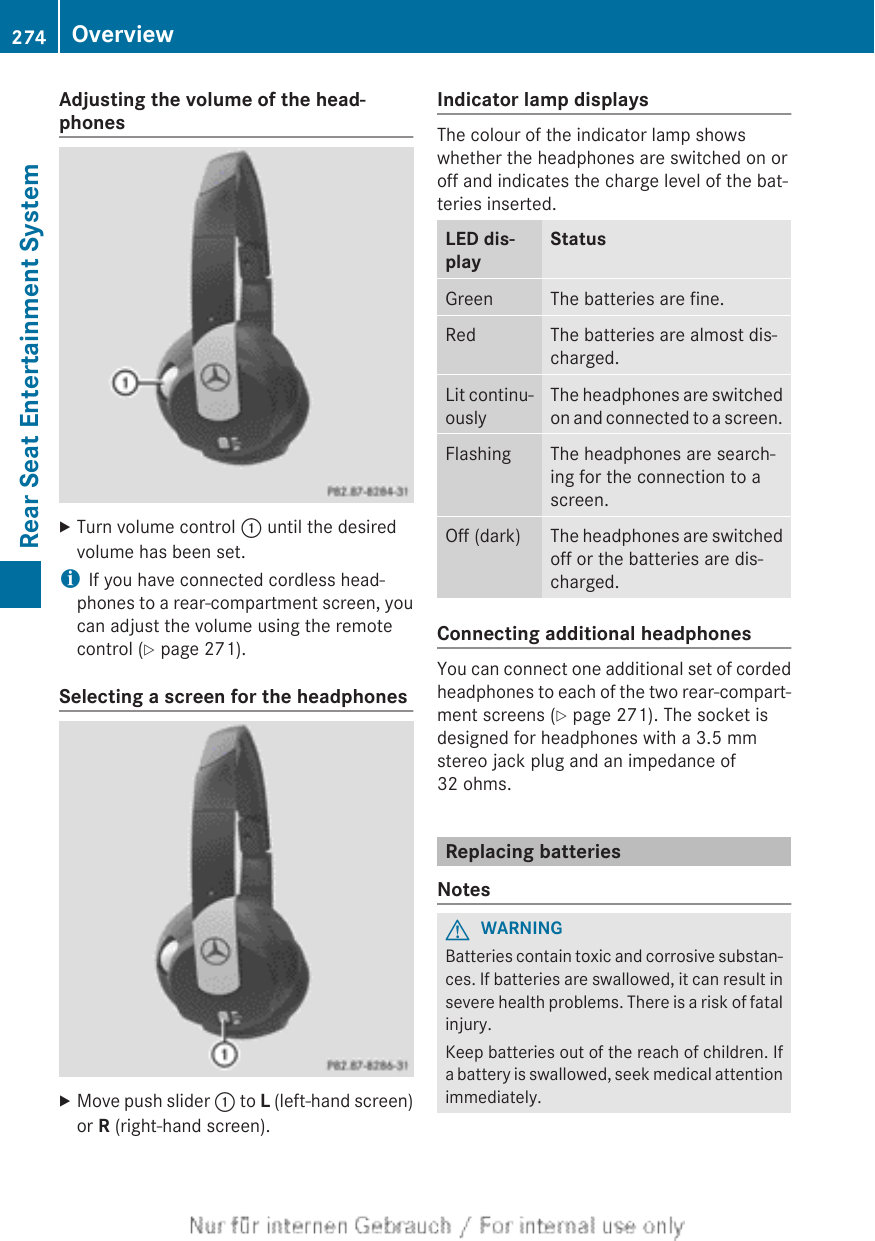 Adjusting the volume of the head-phonesXTurn volume control : until the desiredvolume has been set.iIf you have connected cordless head-phones to a rear-compartment screen, youcan adjust the volume using the remotecontrol (Y page 271).Selecting a screen for the headphonesXMove push slider : to L (left-hand screen)or R (right-hand screen).Indicator lamp displaysThe colour of the indicator lamp showswhether the headphones are switched on oroff and indicates the charge level of the bat-teries inserted.LED dis-playStatusGreen The batteries are fine.Red The batteries are almost dis-charged.Lit continu-ouslyThe headphones are switchedon and connected to a screen.Flashing The headphones are search-ing for the connection to ascreen.Off (dark) The headphones are switchedoff or the batteries are dis-charged.Connecting additional headphonesYou can connect one additional set of cordedheadphones to each of the two rear-compart-ment screens (Y page 271). The socket isdesigned for headphones with a 3.5 mmstereo jack plug and an impedance of32 ohms.Replacing batteriesNotesGWARNINGBatteries contain toxic and corrosive substan-ces. If batteries are swallowed, it can result insevere health problems. There is a risk of fatalinjury.Keep batteries out of the reach of children. Ifa battery is swallowed, seek medical attentionimmediately.274 OverviewRear Seat Entertainment System