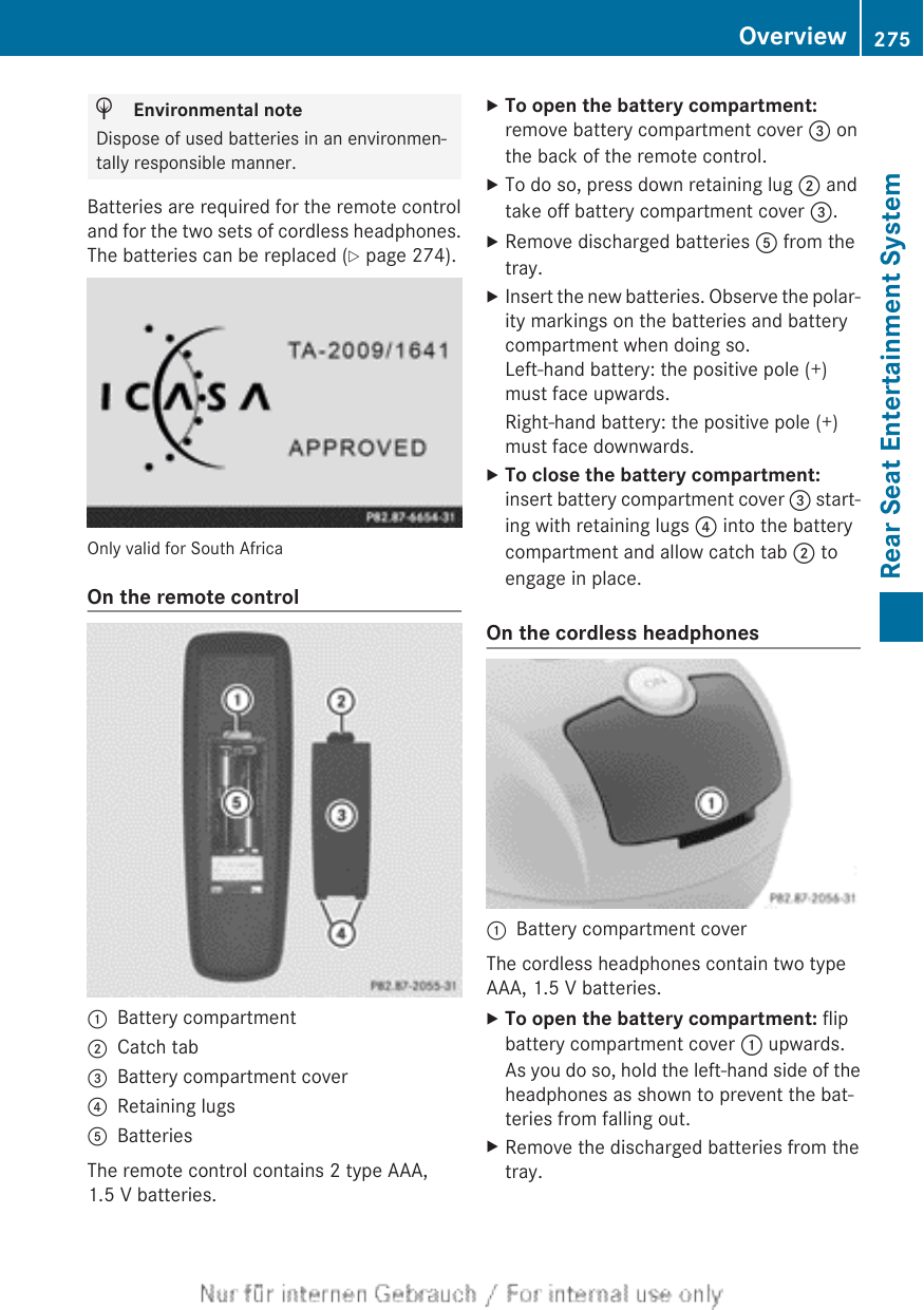 HEnvironmental noteDispose of used batteries in an environmen-tally responsible manner.Batteries are required for the remote controland for the two sets of cordless headphones.The batteries can be replaced (Y page 274).Only valid for South AfricaOn the remote control:Battery compartment;Catch tab=Battery compartment cover?Retaining lugsABatteriesThe remote control contains 2 type AAA,1.5 V batteries.XTo open the battery compartment:remove battery compartment cover = onthe back of the remote control.XTo do so, press down retaining lug ; andtake off battery compartment cover =.XRemove discharged batteries A from thetray.XInsert the new batteries. Observe the polar-ity markings on the batteries and batterycompartment when doing so.Left-hand battery: the positive pole (+)must face upwards.Right-hand battery: the positive pole (+)must face downwards.XTo close the battery compartment:insert battery compartment cover = start-ing with retaining lugs ? into the batterycompartment and allow catch tab ; toengage in place.On the cordless headphones:Battery compartment coverThe cordless headphones contain two typeAAA, 1.5 V batteries.XTo open the battery compartment: flipbattery compartment cover : upwards.As you do so, hold the left-hand side of theheadphones as shown to prevent the bat-teries from falling out.XRemove the discharged batteries from thetray.Overview 275Rear Seat Entertainment SystemZ