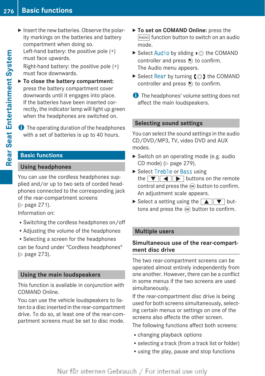 XInsert the new batteries. Observe the polar-ity markings on the batteries and batterycompartment when doing so.Left-hand battery: the positive pole (+)must face upwards.Right-hand battery: the positive pole (+)must face downwards.XTo close the battery compartment:press the battery compartment coverdownwards until it engages into place.If the batteries have been inserted cor-rectly, the indicator lamp will light up greenwhen the headphones are switched on.iThe operating duration of the headphoneswith a set of batteries is up to 40 hours.Basic functionsUsing headphonesYou can use the cordless headphones sup-plied and/or up to two sets of corded head-phones connected to the corresponding jackof the rear-compartment screens(Y page 271).Information on:RSwitching the cordless headphones on/offRAdjusting the volume of the headphonesRSelecting a screen for the headphonescan be found under &quot;Cordless headphones&quot;(Y page 273).Using the main loudspeakersThis function is available in conjunction withCOMAND Online.You can use the vehicle loudspeakers to lis-ten to a disc inserted in the rear-compartmentdrive. To do so, at least one of the rear-com-partment screens must be set to disc mode.XTo set on COMAND Online: press the$ function button to switch on an audiomode.XSelect Audio by sliding ZV the COMANDcontroller and press W to confirm.The Audio menu appears.XSelect Rear by turning cVd the COMANDcontroller and press W to confirm.iThe headphones&apos; volume setting does notaffect the main loudspeakers.Selecting sound settingsYou can select the sound settings in the audioCD/DVD/MP3, TV, video DVD and AUXmodes.XSwitch on an operating mode (e.g. audioCD mode) (Y page 279).XSelect Treble or Bass usingthe :=; buttons on the remotecontrol and press the 9 button to confirm.An adjustment scale appears.XSelect a setting using the 9: but-tons and press the 9 button to confirm.Multiple usersSimultaneous use of the rear-compart-ment disc driveThe two rear-compartment screens can beoperated almost entirely independently fromone another. However, there can be a conflictin some menus if the two screens are usedsimultaneously.If the rear-compartment disc drive is beingused for both screens simultaneously, select-ing certain menus or settings on one of thescreens also affects the other screen.The following functions affect both screens:Rchanging playback optionsRselecting a track (from a track list or folder)Rusing the play, pause and stop functions276 Basic functionsRear Seat Entertainment System