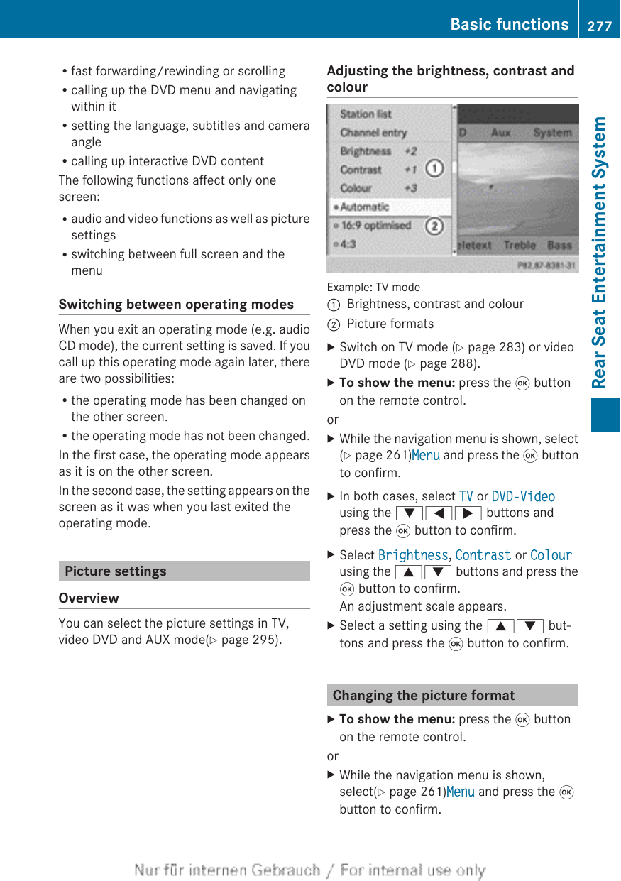 Rfast forwarding/rewinding or scrollingRcalling up the DVD menu and navigatingwithin itRsetting the language, subtitles and cameraangleRcalling up interactive DVD contentThe following functions affect only onescreen:Raudio and video functions as well as picturesettingsRswitching between full screen and themenuSwitching between operating modesWhen you exit an operating mode (e.g. audioCD mode), the current setting is saved. If youcall up this operating mode again later, thereare two possibilities:Rthe operating mode has been changed onthe other screen.Rthe operating mode has not been changed.In the first case, the operating mode appearsas it is on the other screen.In the second case, the setting appears on thescreen as it was when you last exited theoperating mode.Picture settingsOverviewYou can select the picture settings in TV,video DVD and AUX mode(Y page 295).Adjusting the brightness, contrast andcolourExample: TV mode:Brightness, contrast and colour;Picture formatsXSwitch on TV mode (Y page 283) or videoDVD mode (Y page 288).XTo show the menu: press the 9 buttonon the remote control.orXWhile the navigation menu is shown, select(Y page 261)Menu and press the 9 buttonto confirm.XIn both cases, select TV or DVD-Videousing the :=; buttons andpress the 9 button to confirm.XSelect Brightness, Contrast or Colourusing the 9: buttons and press the9 button to confirm.An adjustment scale appears.XSelect a setting using the 9: but-tons and press the 9 button to confirm.Changing the picture formatXTo show the menu: press the 9 buttonon the remote control.orXWhile the navigation menu is shown,select(Y page 261)Menu and press the 9button to confirm.Basic functions 277Rear Seat Entertainment SystemZ