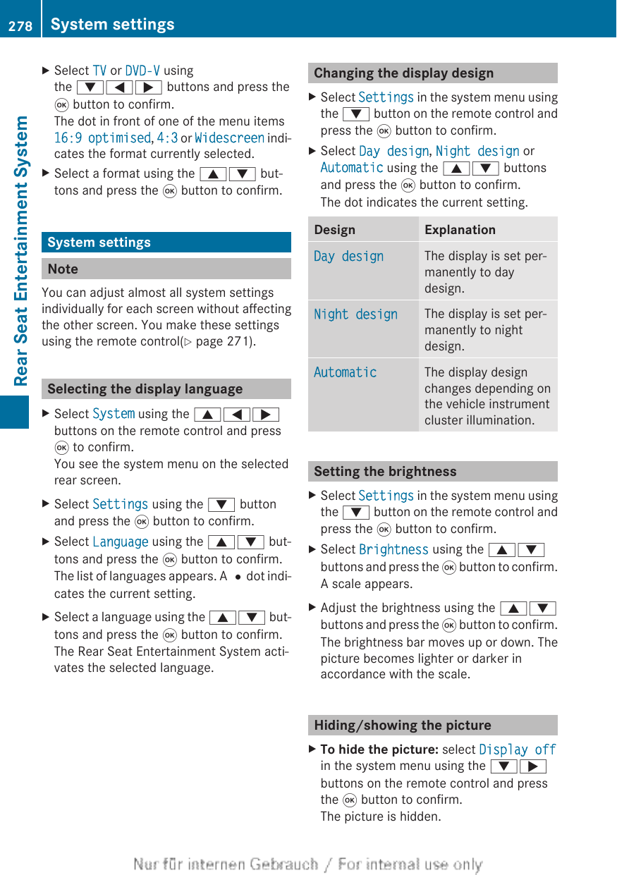 XSelect TV or DVD-V usingthe :=; buttons and press the9 button to confirm.The dot in front of one of the menu items16:9 optimised, 4:3 or Widescreen indi-cates the format currently selected.XSelect a format using the 9: but-tons and press the 9 button to confirm.System settingsNoteYou can adjust almost all system settingsindividually for each screen without affectingthe other screen. You make these settingsusing the remote control(Y page 271).Selecting the display languageXSelect System using the 9=;buttons on the remote control and press9 to confirm.You see the system menu on the selectedrear screen.XSelect Settings using the : buttonand press the 9 button to confirm.XSelect Language using the 9: but-tons and press the 9 button to confirm.The list of languages appears. A #dot indi-cates the current setting.XSelect a language using the 9: but-tons and press the 9 button to confirm.The Rear Seat Entertainment System acti-vates the selected language.Changing the display designXSelect Settings in the system menu usingthe : button on the remote control andpress the 9 button to confirm.XSelect Day design, Night design orAutomatic using the 9: buttonsand press the 9 button to confirm.The dot indicates the current setting.Design ExplanationDay design The display is set per-manently to daydesign.Night design The display is set per-manently to nightdesign.Automatic The display designchanges depending onthe vehicle instrumentcluster illumination.Setting the brightnessXSelect Settings in the system menu usingthe : button on the remote control andpress the 9 button to confirm.XSelect Brightness using the 9:buttons and press the 9 button to confirm.A scale appears.XAdjust the brightness using the 9:buttons and press the 9 button to confirm.The brightness bar moves up or down. Thepicture becomes lighter or darker inaccordance with the scale.Hiding/showing the pictureXTo hide the picture: select Display offin the system menu using the :;buttons on the remote control and pressthe 9 button to confirm.The picture is hidden.278 System settingsRear Seat Entertainment System