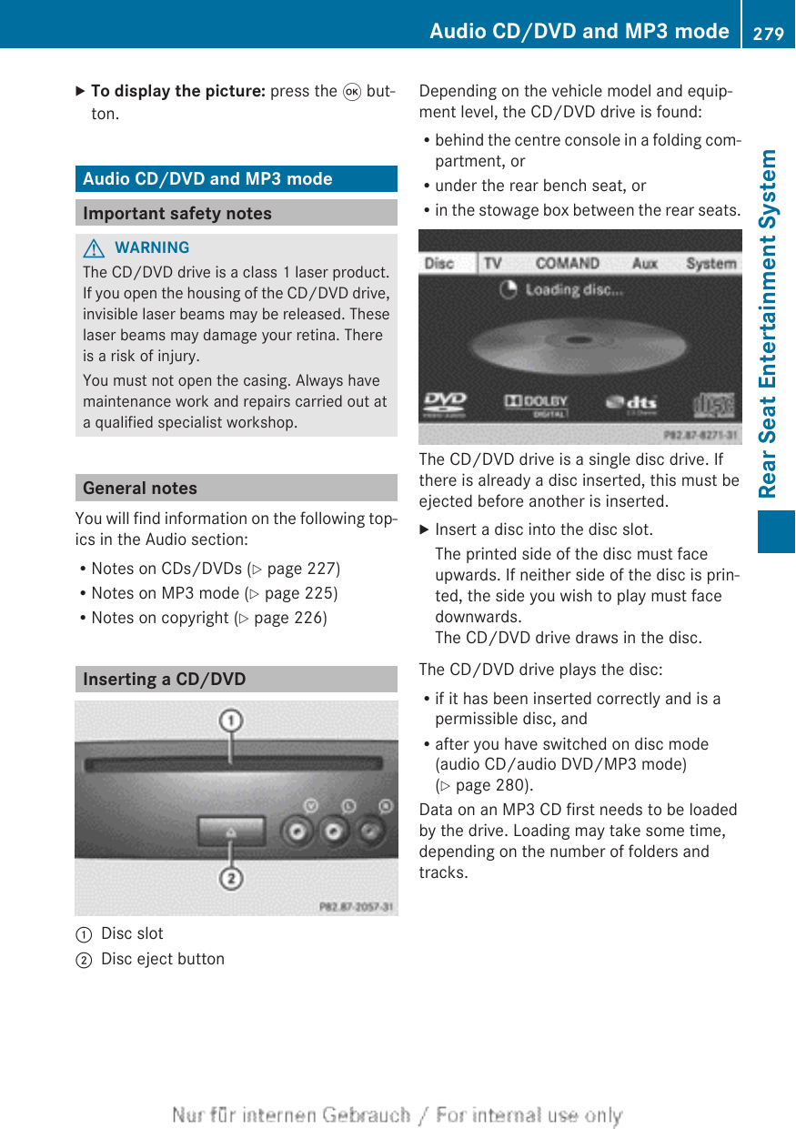 XTo display the picture: press the 9 but-ton.Audio CD/DVD and MP3 modeImportant safety notesGWARNINGThe CD/DVD drive is a class 1 laser product.If you open the housing of the CD/DVD drive,invisible laser beams may be released. Theselaser beams may damage your retina. Thereis a risk of injury.You must not open the casing. Always havemaintenance work and repairs carried out ata qualified specialist workshop.General notesYou will find information on the following top-ics in the Audio section:RNotes on CDs/DVDs (Y page 227)RNotes on MP3 mode (Y page 225)RNotes on copyright (Y page 226)Inserting a CD/DVD:Disc slot;Disc eject buttonDepending on the vehicle model and equip-ment level, the CD/DVD drive is found:Rbehind the centre console in a folding com-partment, orRunder the rear bench seat, orRin the stowage box between the rear seats.The CD/DVD drive is a single disc drive. Ifthere is already a disc inserted, this must beejected before another is inserted.XInsert a disc into the disc slot.The printed side of the disc must faceupwards. If neither side of the disc is prin-ted, the side you wish to play must facedownwards.The CD/DVD drive draws in the disc.The CD/DVD drive plays the disc:Rif it has been inserted correctly and is apermissible disc, andRafter you have switched on disc mode(audio CD/audio DVD/MP3 mode)(Y page 280).Data on an MP3 CD first needs to be loadedby the drive. Loading may take some time,depending on the number of folders andtracks.Audio CD/DVD and MP3 mode 279Rear Seat Entertainment SystemZ