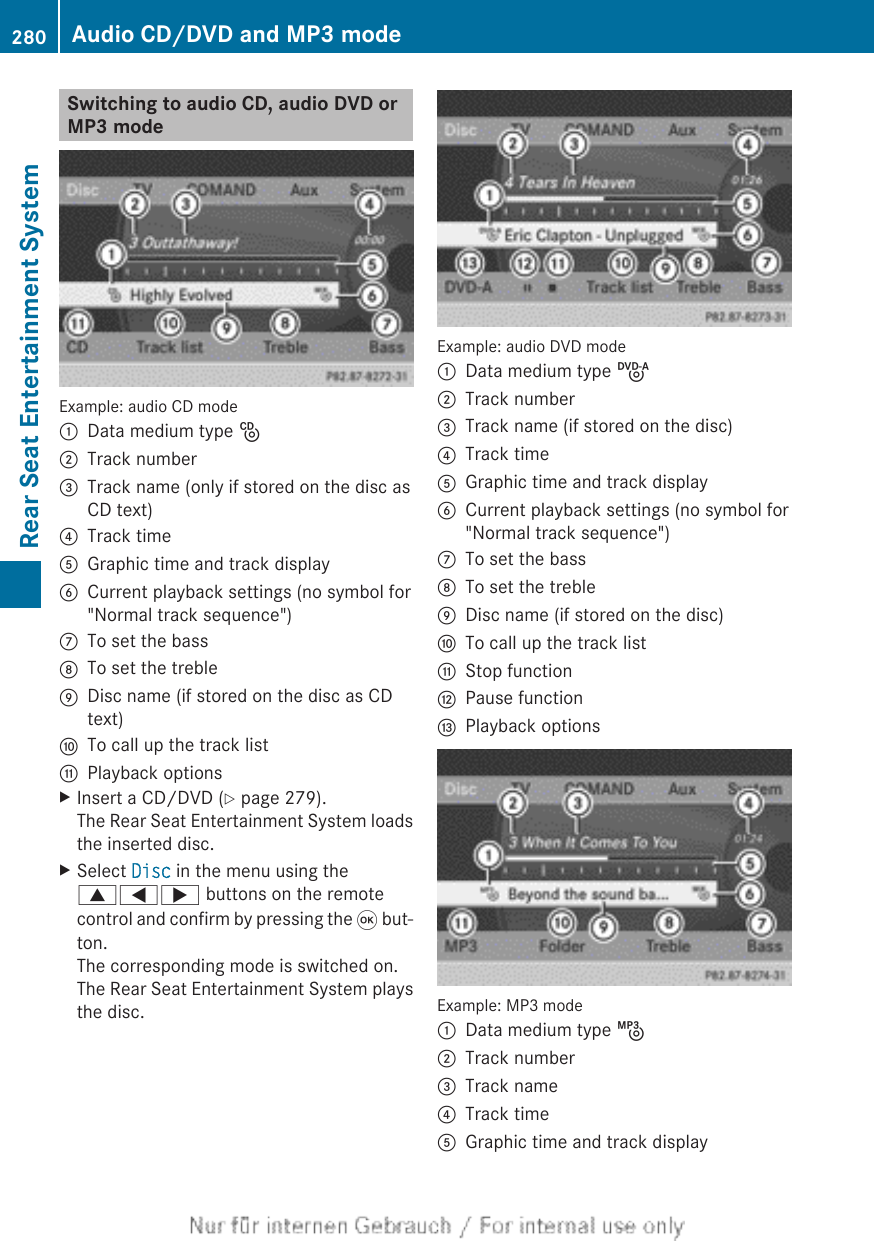 Switching to audio CD, audio DVD orMP3 modeExample: audio CD mode:Data medium type _;Track number=Track name (only if stored on the disc asCD text)?Track timeAGraphic time and track displayBCurrent playback settings (no symbol for&quot;Normal track sequence&quot;)CTo set the bassDTo set the trebleEDisc name (if stored on the disc as CDtext)FTo call up the track listGPlayback optionsXInsert a CD/DVD (Y page 279).The Rear Seat Entertainment System loadsthe inserted disc.XSelect Disc in the menu using the9=; buttons on the remotecontrol and confirm by pressing the 9 but-ton.The corresponding mode is switched on.The Rear Seat Entertainment System playsthe disc.Example: audio DVD mode:Data medium type ü;Track number=Track name (if stored on the disc)?Track timeAGraphic time and track displayBCurrent playback settings (no symbol for&quot;Normal track sequence&quot;)CTo set the bassDTo set the trebleEDisc name (if stored on the disc)FTo call up the track listGStop functionHPause functionIPlayback optionsExample: MP3 mode:Data medium type þ;Track number=Track name?Track timeAGraphic time and track display280 Audio CD/DVD and MP3 modeRear Seat Entertainment System