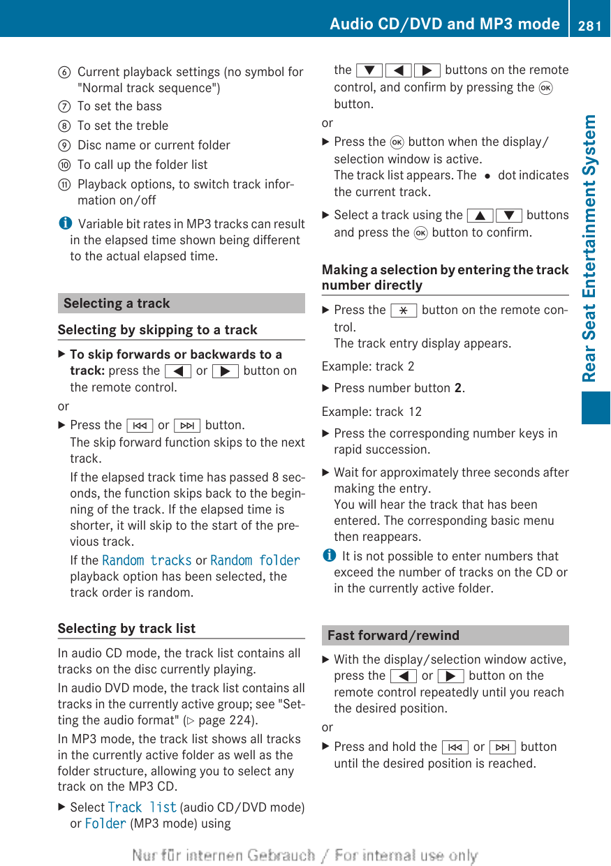 BCurrent playback settings (no symbol for&quot;Normal track sequence&quot;)CTo set the bassDTo set the trebleEDisc name or current folderFTo call up the folder listGPlayback options, to switch track infor-mation on/offiVariable bit rates in MP3 tracks can resultin the elapsed time shown being differentto the actual elapsed time.Selecting a trackSelecting by skipping to a trackXTo skip forwards or backwards to a track: press the = or ; button onthe remote control.orXPress the E or F button.The skip forward function skips to the nexttrack.If the elapsed track time has passed 8 sec-onds, the function skips back to the begin-ning of the track. If the elapsed time isshorter, it will skip to the start of the pre-vious track.If the Random tracks or Random folderplayback option has been selected, thetrack order is random.Selecting by track listIn audio CD mode, the track list contains alltracks on the disc currently playing.In audio DVD mode, the track list contains alltracks in the currently active group; see &quot;Set-ting the audio format&quot; (Y page 224).In MP3 mode, the track list shows all tracksin the currently active folder as well as thefolder structure, allowing you to select anytrack on the MP3 CD.XSelect Track list (audio CD/DVD mode)or Folder (MP3 mode) usingthe :=; buttons on the remotecontrol, and confirm by pressing the 9button.orXPress the 9 button when the display/selection window is active.The track list appears. The # dot indicatesthe current track.XSelect a track using the 9: buttonsand press the 9 button to confirm.Making a selection by entering the tracknumber directlyXPress the h button on the remote con-trol.The track entry display appears.Example: track 2XPress number button 2.Example: track 12XPress the corresponding number keys inrapid succession.XWait for approximately three seconds aftermaking the entry.You will hear the track that has beenentered. The corresponding basic menuthen reappears.iIt is not possible to enter numbers thatexceed the number of tracks on the CD orin the currently active folder.Fast forward/rewindXWith the display/selection window active,press the = or ; button on theremote control repeatedly until you reachthe desired position.orXPress and hold the E or F buttonuntil the desired position is reached.Audio CD/DVD and MP3 mode 281Rear Seat Entertainment SystemZ
