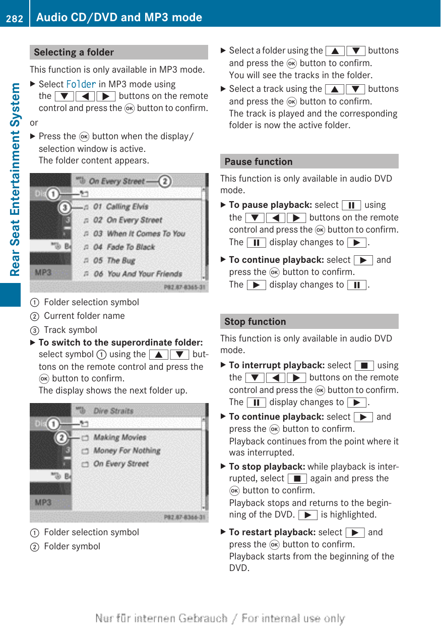 Selecting a folderThis function is only available in MP3 mode.XSelect Folder in MP3 mode usingthe :=; buttons on the remotecontrol and press the 9 button to confirm.orXPress the 9 button when the display/selection window is active.The folder content appears.:Folder selection symbol;Current folder name=Track symbolXTo switch to the superordinate folder:select symbol : using the 9: but-tons on the remote control and press the9 button to confirm.The display shows the next folder up.:Folder selection symbol;Folder symbolXSelect a folder using the 9: buttonsand press the 9 button to confirm.You will see the tracks in the folder.XSelect a track using the 9: buttonsand press the 9 button to confirm.The track is played and the correspondingfolder is now the active folder.Pause functionThis function is only available in audio DVDmode.XTo pause playback: select Ë usingthe :=; buttons on the remotecontrol and press the 9 button to confirm.The Ë display changes to Ì.XTo continue playback: select Ì andpress the 9 button to confirm.The Ì display changes to Ë.Stop functionThis function is only available in audio DVDmode.XTo interrupt playback: select É usingthe :=; buttons on the remotecontrol and press the 9 button to confirm.The Ë display changes to Ì.XTo continue playback: select Ì andpress the 9 button to confirm.Playback continues from the point where itwas interrupted.XTo stop playback: while playback is inter-rupted, select É again and press the9 button to confirm.Playback stops and returns to the begin-ning of the DVD. Ì is highlighted.XTo restart playback: select Ì andpress the 9 button to confirm.Playback starts from the beginning of theDVD.282 Audio CD/DVD and MP3 modeRear Seat Entertainment System