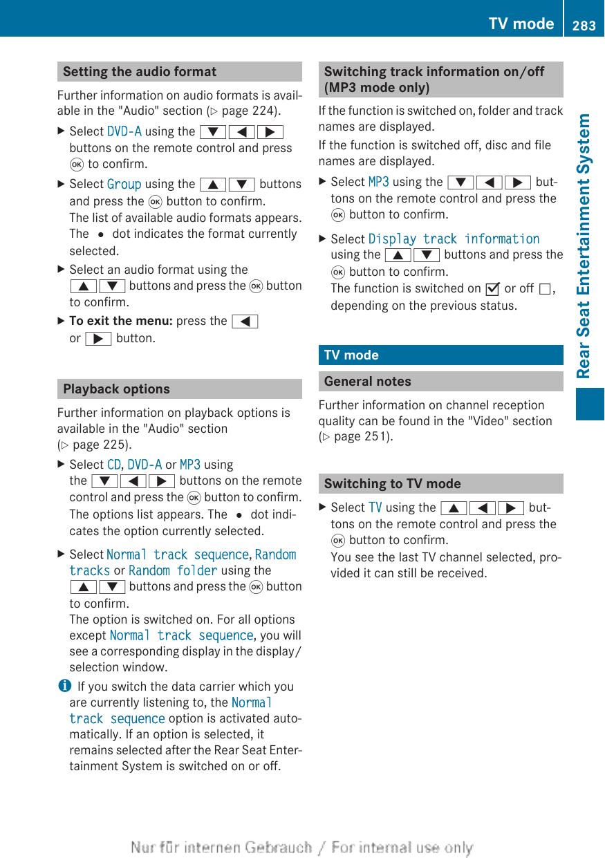 Setting the audio formatFurther information on audio formats is avail-able in the &quot;Audio&quot; section (Y page 224).XSelect DVD-A using the :=;buttons on the remote control and press9 to confirm.XSelect Group using the 9: buttonsand press the 9 button to confirm.The list of available audio formats appears.The # dot indicates the format currentlyselected.XSelect an audio format using the9: buttons and press the 9 buttonto confirm.XTo exit the menu: press the =or ; button.Playback optionsFurther information on playback options isavailable in the &quot;Audio&quot; section(Y page 225).XSelect CD, DVD-A or MP3 usingthe :=; buttons on the remotecontrol and press the 9 button to confirm.The options list appears. The # dot indi-cates the option currently selected.XSelect Normal track sequence, Random tracks or Random folder using the9: buttons and press the 9 buttonto confirm.The option is switched on. For all optionsexcept Normal track sequence, you willsee a corresponding display in the display/selection window.iIf you switch the data carrier which youare currently listening to, the Normal track sequence option is activated auto-matically. If an option is selected, itremains selected after the Rear Seat Enter-tainment System is switched on or off.Switching track information on/off(MP3 mode only)If the function is switched on, folder and tracknames are displayed.If the function is switched off, disc and filenames are displayed.XSelect MP3 using the :=; but-tons on the remote control and press the9 button to confirm.XSelect Display track informationusing the 9: buttons and press the9 button to confirm.The function is switched on O or off ª,depending on the previous status.TV modeGeneral notesFurther information on channel receptionquality can be found in the &quot;Video&quot; section(Y page 251).Switching to TV modeXSelect TV using the 9=; but-tons on the remote control and press the9 button to confirm.You see the last TV channel selected, pro-vided it can still be received.TV mode 283Rear Seat Entertainment SystemZ