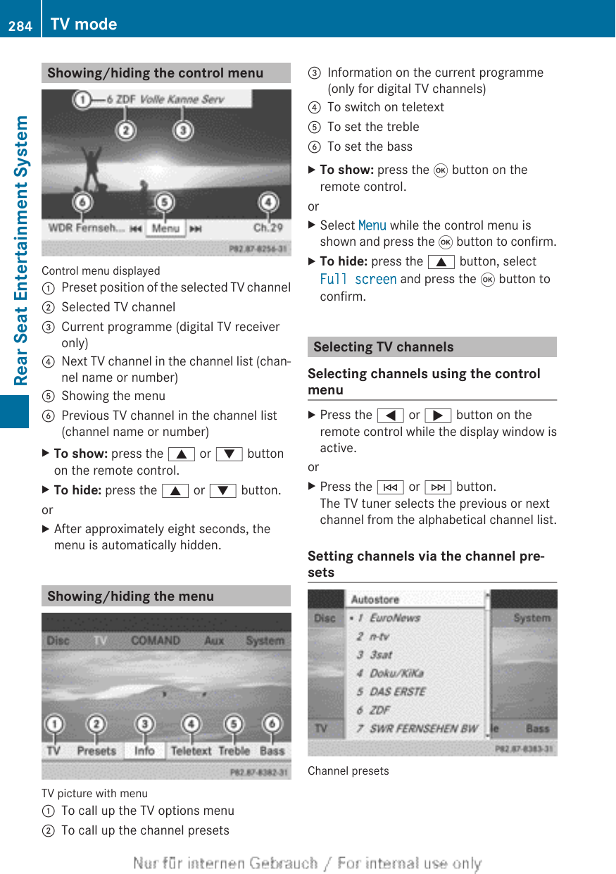 Showing/hiding the control menuControl menu displayed:Preset position of the selected TV channel;Selected TV channel=Current programme (digital TV receiveronly)?Next TV channel in the channel list (chan-nel name or number)AShowing the menuBPrevious TV channel in the channel list(channel name or number)XTo show: press the 9 or : buttonon the remote control.XTo hide: press the 9 or : button.orXAfter approximately eight seconds, themenu is automatically hidden.Showing/hiding the menuTV picture with menu:To call up the TV options menu;To call up the channel presets=Information on the current programme(only for digital TV channels)?To switch on teletextATo set the trebleBTo set the bassXTo show: press the 9 button on theremote control.orXSelect Menu while the control menu isshown and press the 9 button to confirm.XTo hide: press the 9 button, selectFull screen and press the 9 button toconfirm.Selecting TV channelsSelecting channels using the controlmenuXPress the = or ; button on theremote control while the display window isactive.orXPress the E or F button.The TV tuner selects the previous or nextchannel from the alphabetical channel list.Setting channels via the channel pre-setsChannel presets284 TV modeRear Seat Entertainment System