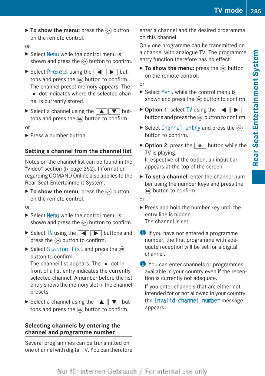 XTo show the menu: press the 9 buttonon the remote control.orXSelect Menu while the control menu isshown and press the 9 button to confirm.XSelect Presets using the =; but-tons and press the 9 button to confirm.The channel preset memory appears. The# dot indicates where the selected chan-nel is currently stored.XSelect a channel using the 9: but-tons and press the 9 button to confirm.orXPress a number button.Setting a channel from the channel listNotes on the channel list can be found in the&quot;Video&quot; section (Y page 252). Informationregarding COMAND Online also applies to theRear Seat Entertainment System.XTo show the menu: press the 9 buttonon the remote control.orXSelect Menu while the control menu isshown and press the 9 button to confirm.XSelect TV using the =; buttons andpress the 9 button to confirm.XSelect Station list and press the 9button to confirm.The channel list appears. The # dot infront of a list entry indicates the currentlyselected channel. A number before the listentry shows the memory slot in the channelpresets.XSelect a channel using the 9: but-tons and press the 9 button to confirm.Selecting channels by entering thechannel and programme numberSeveral programmes can be transmitted onone channel with digital TV. You can thereforeenter a channel and the desired programmeon this channel.Only one programme can be transmitted ona channel with analogue TV. The programmeentry function therefore has no effect.XTo show the menu: press the 9 buttonon the remote control.orXSelect Menu while the control menu isshown and press the 9 button to confirm.XOption 1: select TV using the =;buttons and press the 9 button to confirm.XSelect Channel entry and press the 9button to confirm.XOption 2: press the h button while theTV is playing.Irrespective of the option, an input barappears at the top of the screen.XTo set a channel: enter the channel num-ber using the number keys and press the9 button to confirm.orXPress and hold the number key until theentry line is hidden.The channel is set.iIf you have not entered a programmenumber, the first programme with ade-quate reception will be set for a digitalchannel.iYou can enter channels or programmesavailable in your country even if the recep-tion is currently not adequate.If you enter channels that are either notintended for or not allowed in your country,the Invalid channel number messageappears.TV mode 285Rear Seat Entertainment SystemZ