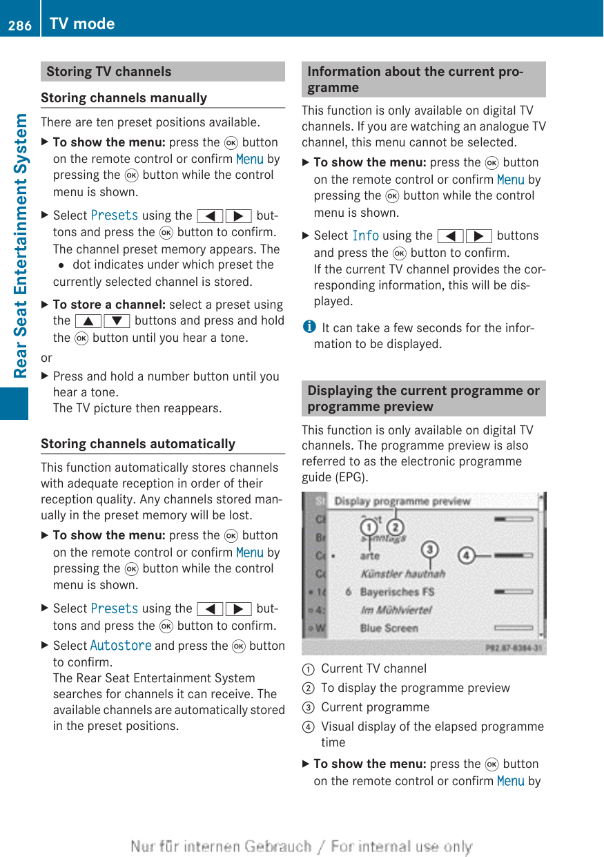 Storing TV channelsStoring channels manuallyThere are ten preset positions available.XTo show the menu: press the 9 buttonon the remote control or confirm Menu bypressing the 9 button while the controlmenu is shown.XSelect Presets using the =; but-tons and press the 9 button to confirm.The channel preset memory appears. The# dot indicates under which preset thecurrently selected channel is stored.XTo store a channel: select a preset usingthe 9: buttons and press and holdthe 9 button until you hear a tone.orXPress and hold a number button until youhear a tone.The TV picture then reappears.Storing channels automaticallyThis function automatically stores channelswith adequate reception in order of theirreception quality. Any channels stored man-ually in the preset memory will be lost.XTo show the menu: press the 9 buttonon the remote control or confirm Menu bypressing the 9 button while the controlmenu is shown.XSelect Presets using the =; but-tons and press the 9 button to confirm.XSelect Autostore and press the 9 buttonto confirm.The Rear Seat Entertainment Systemsearches for channels it can receive. Theavailable channels are automatically storedin the preset positions.Information about the current pro-grammeThis function is only available on digital TVchannels. If you are watching an analogue TVchannel, this menu cannot be selected.XTo show the menu: press the 9 buttonon the remote control or confirm Menu bypressing the 9 button while the controlmenu is shown.XSelect Info using the =; buttonsand press the 9 button to confirm.If the current TV channel provides the cor-responding information, this will be dis-played.iIt can take a few seconds for the infor-mation to be displayed.Displaying the current programme orprogramme previewThis function is only available on digital TVchannels. The programme preview is alsoreferred to as the electronic programmeguide (EPG).:Current TV channel;To display the programme preview=Current programme?Visual display of the elapsed programmetimeXTo show the menu: press the 9 buttonon the remote control or confirm Menu by286 TV modeRear Seat Entertainment System