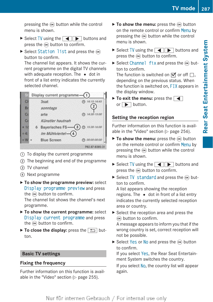 pressing the 9 button while the controlmenu is shown.XSelect TV using the =; buttons andpress the 9 button to confirm.XSelect Station list and press the 9button to confirm.The channel list appears. It shows the cur-rent programme on the digital TV channelswith adequate reception. The # dot infront of a list entry indicates the currentlyselected channel.:To display the current programme;The beginning and end of the programme=TV channel?Next programmeXTo show the programme preview: selectDisplay programme preview and pressthe 9 button to confirm.The channel list shows the channel&apos;s nextprogramme.XTo show the current programme: selectDisplay current programme and pressthe 9 button to confirm.XTo close the display: press the % but-ton.Basic TV settingsFixing the frequencyFurther information on this function is avail-able in the &quot;Video&quot; section (Y page 255).XTo show the menu: press the 9 buttonon the remote control or confirm Menu bypressing the 9 button while the controlmenu is shown.XSelect TV using the =; buttons andpress the 9 button to confirm.XSelect Channel fix and press the 9 but-ton to confirm.The function is switched on O or off ª,depending on the previous status. Whenthe function is switched on, FIX appears inthe display window.XTo exit the menu: press the =or ; button.Setting the reception regionFurther information on this function is avail-able in the &quot;Video&quot; section (Y page 256).XTo show the menu: press the 9 buttonon the remote control or confirm Menu bypressing the 9 button while the controlmenu is shown.XSelect TV using the =; buttons andpress the 9 button to confirm.XSelect TV standard and press the 9 but-ton to confirm.A list appears showing the receptionregions. The # dot in front of a list entryindicates the currently selected receptionarea or country.XSelect the reception area and press the9 button to confirm.A message appears to inform you that if thewrong country is set, correct reception willnot be possible.XSelect Yes or No and press the 9 buttonto confirm.If you select Yes, the Rear Seat Entertain-ment System switches the country.If you select No, the country list will appearagain.TV mode 287Rear Seat Entertainment SystemZ