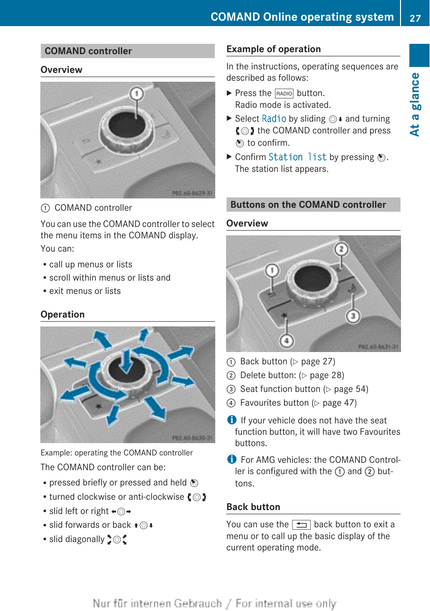 COMAND controllerOverview:COMAND controllerYou can use the COMAND controller to selectthe menu items in the COMAND display.You can:Rcall up menus or listsRscroll within menus or lists andRexit menus or listsOperationExample: operating the COMAND controllerThe COMAND controller can be:Rpressed briefly or pressed and held WRturned clockwise or anti-clockwise cVdRslid left or right XVYRslid forwards or back ZVÆRslid diagonally aVbExample of operationIn the instructions, operating sequences aredescribed as follows:XPress the $ button.Radio mode is activated.XSelect Radio by sliding VÆ and turningcVd the COMAND controller and pressW to confirm.XConfirm Station list by pressing W.The station list appears.Buttons on the COMAND controllerOverview:Back button (Y page 27);Delete button: (Y page 28)=Seat function button (Y page 54)?Favourites button (Y page 47)iIf your vehicle does not have the seatfunction button, it will have two Favouritesbuttons.iFor AMG vehicles: the COMAND Control-ler is configured with the : and ; but-tons.Back buttonYou can use the % back button to exit amenu or to call up the basic display of thecurrent operating mode.COMAND Online operating system 27At a glance