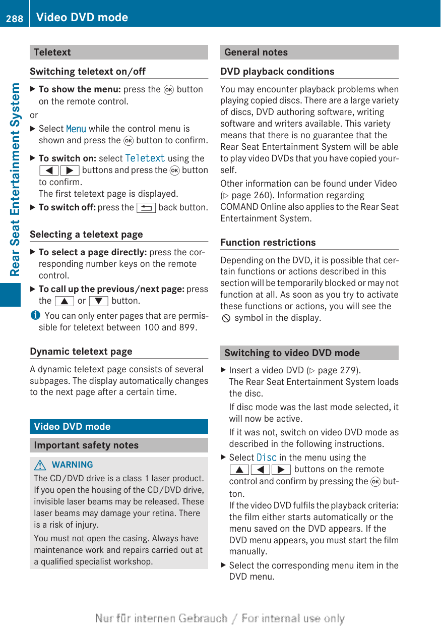 TeletextSwitching teletext on/offXTo show the menu: press the 9 buttonon the remote control.orXSelect Menu while the control menu isshown and press the 9 button to confirm.XTo switch on: select Teletext using the=; buttons and press the 9 buttonto confirm.The first teletext page is displayed.XTo switch off: press the % back button.Selecting a teletext pageXTo select a page directly: press the cor-responding number keys on the remotecontrol.XTo call up the previous/next page: pressthe 9 or : button.iYou can only enter pages that are permis-sible for teletext between 100 and 899.Dynamic teletext pageA dynamic teletext page consists of severalsubpages. The display automatically changesto the next page after a certain time.Video DVD modeImportant safety notesGWARNINGThe CD/DVD drive is a class 1 laser product.If you open the housing of the CD/DVD drive,invisible laser beams may be released. Theselaser beams may damage your retina. Thereis a risk of injury.You must not open the casing. Always havemaintenance work and repairs carried out ata qualified specialist workshop.General notesDVD playback conditionsYou may encounter playback problems whenplaying copied discs. There are a large varietyof discs, DVD authoring software, writingsoftware and writers available. This varietymeans that there is no guarantee that theRear Seat Entertainment System will be ableto play video DVDs that you have copied your-self.Other information can be found under Video(Y page 260). Information regardingCOMAND Online also applies to the Rear SeatEntertainment System.Function restrictionsDepending on the DVD, it is possible that cer-tain functions or actions described in thissection will be temporarily blocked or may notfunction at all. As soon as you try to activatethese functions or actions, you will see theK symbol in the display.Switching to video DVD modeXInsert a video DVD (Y page 279).The Rear Seat Entertainment System loadsthe disc.If disc mode was the last mode selected, itwill now be active.If it was not, switch on video DVD mode asdescribed in the following instructions.XSelect Disc in the menu using the9=; buttons on the remotecontrol and confirm by pressing the 9 but-ton.If the video DVD fulfils the playback criteria:the film either starts automatically or themenu saved on the DVD appears. If theDVD menu appears, you must start the filmmanually.XSelect the corresponding menu item in theDVD menu.288 Video DVD modeRear Seat Entertainment System