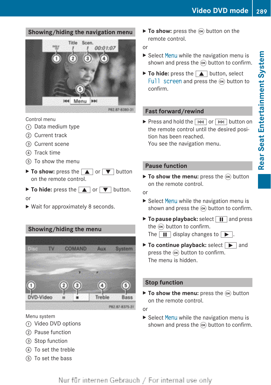 Showing/hiding the navigation menuControl menu:Data medium type;Current track=Current scene?Track timeATo show the menuXTo show: press the 9 or : buttonon the remote control.XTo hide: press the 9 or : button.orXWait for approximately 8 seconds.Showing/hiding the menuMenu system:Video DVD options;Pause function=Stop function?To set the trebleATo set the bassXTo show: press the 9 button on theremote control.orXSelect Menu while the navigation menu isshown and press the 9 button to confirm.XTo hide: press the 9 button, selectFull screen and press the 9 button toconfirm.Fast forward/rewindXPress and hold the E or F button onthe remote control until the desired posi-tion has been reached.You see the navigation menu.Pause functionXTo show the menu: press the 9 buttonon the remote control.orXSelect Menu while the navigation menu isshown and press the 9 button to confirm.XTo pause playback: select Ë and pressthe 9 button to confirm.The Ë display changes to Ì.XTo continue playback: select Ì andpress the 9 button to confirm.The menu is hidden.Stop functionXTo show the menu: press the 9 buttonon the remote control.orXSelect Menu while the navigation menu isshown and press the 9 button to confirm.Video DVD mode 289Rear Seat Entertainment SystemZ