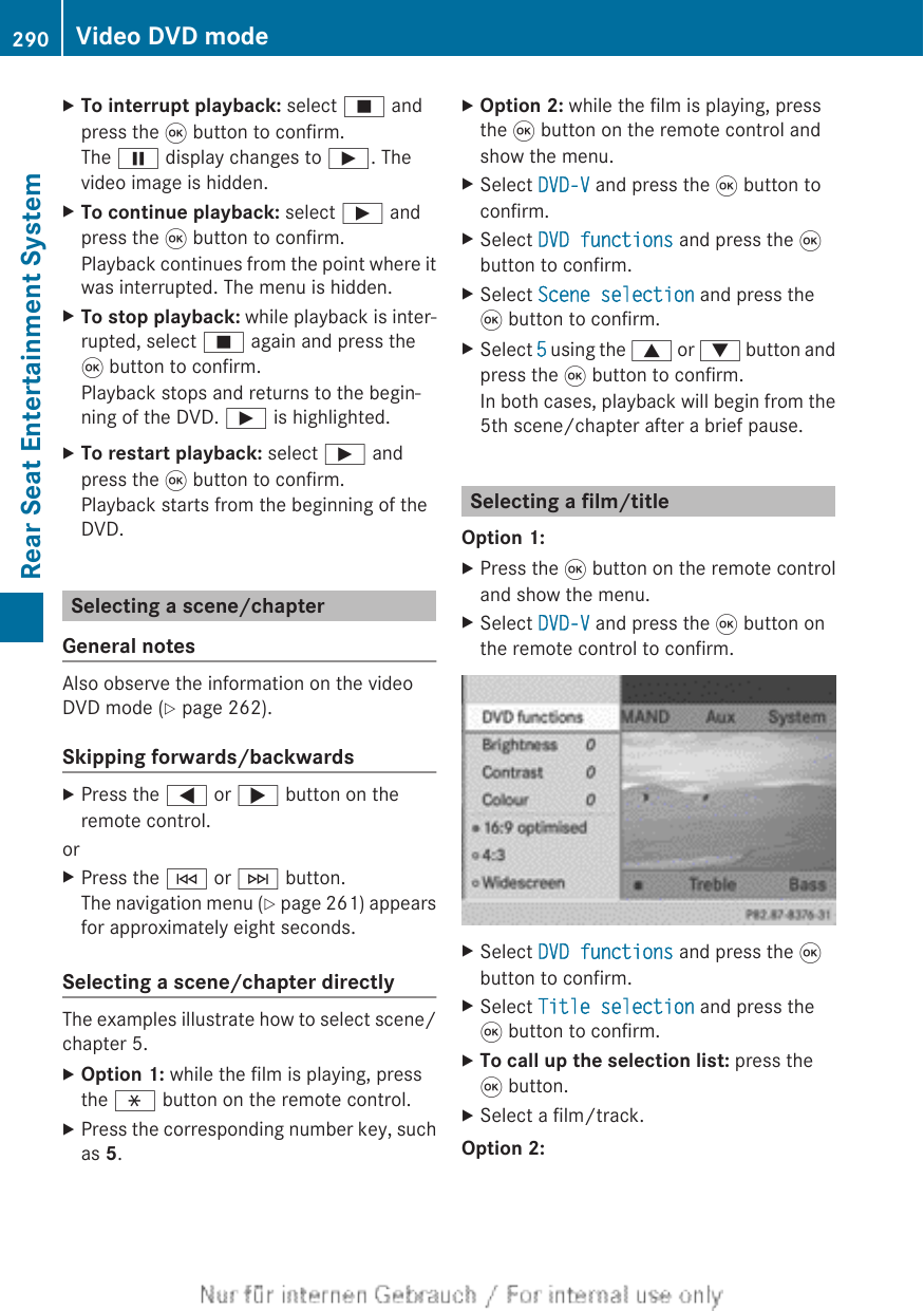 XTo interrupt playback: select É andpress the 9 button to confirm.The Ë display changes to Ì. Thevideo image is hidden.XTo continue playback: select Ì andpress the 9 button to confirm.Playback continues from the point where itwas interrupted. The menu is hidden.XTo stop playback: while playback is inter-rupted, select É again and press the9 button to confirm.Playback stops and returns to the begin-ning of the DVD. Ì is highlighted.XTo restart playback: select Ì andpress the 9 button to confirm.Playback starts from the beginning of theDVD.Selecting a scene/chapterGeneral notesAlso observe the information on the videoDVD mode (Y page 262).Skipping forwards/backwardsXPress the = or ; button on theremote control.orXPress the E or F button.The navigation menu (Y page 261) appearsfor approximately eight seconds.Selecting a scene/chapter directlyThe examples illustrate how to select scene/chapter 5.XOption 1: while the film is playing, pressthe h button on the remote control.XPress the corresponding number key, suchas 5.XOption 2: while the film is playing, pressthe 9 button on the remote control andshow the menu.XSelect DVD-V and press the 9 button toconfirm.XSelect DVD functions and press the 9button to confirm.XSelect Scene selection and press the9 button to confirm.XSelect 5 using the 9 or : button andpress the 9 button to confirm.In both cases, playback will begin from the5th scene/chapter after a brief pause.Selecting a film/titleOption 1:XPress the 9 button on the remote controland show the menu.XSelect DVD-V and press the 9 button onthe remote control to confirm.XSelect DVD functions and press the 9button to confirm.XSelect Title selection and press the9 button to confirm.XTo call up the selection list: press the9 button.XSelect a film/track.Option 2:290 Video DVD modeRear Seat Entertainment System