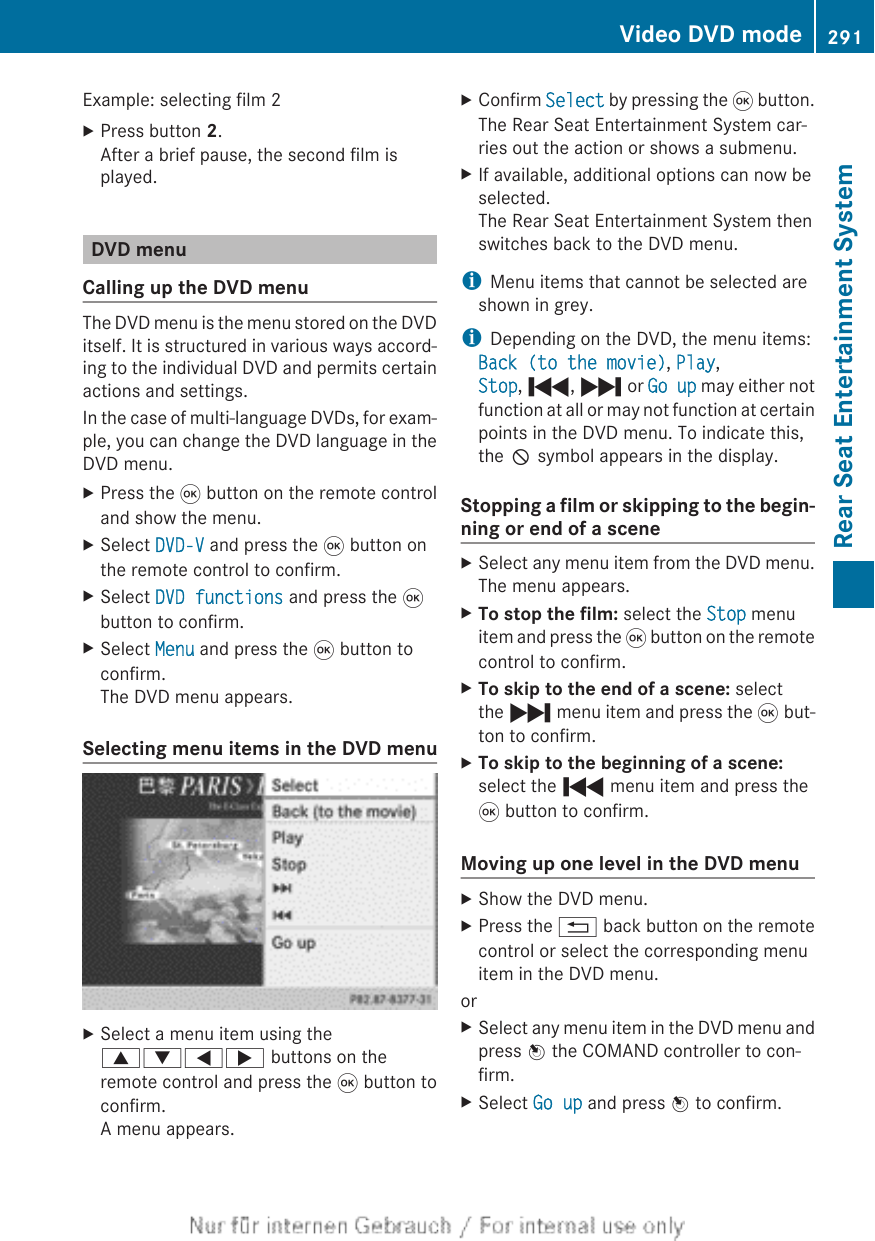 Example: selecting film 2XPress button 2.After a brief pause, the second film isplayed.DVD menuCalling up the DVD menuThe DVD menu is the menu stored on the DVDitself. It is structured in various ways accord-ing to the individual DVD and permits certainactions and settings.In the case of multi-language DVDs, for exam-ple, you can change the DVD language in theDVD menu.XPress the 9 button on the remote controland show the menu.XSelect DVD-V and press the 9 button onthe remote control to confirm.XSelect DVD functions and press the 9button to confirm.XSelect Menu and press the 9 button toconfirm.The DVD menu appears.Selecting menu items in the DVD menuXSelect a menu item using the9:=; buttons on theremote control and press the 9 button toconfirm.A menu appears.XConfirm Select by pressing the 9 button.The Rear Seat Entertainment System car-ries out the action or shows a submenu.XIf available, additional options can now beselected.The Rear Seat Entertainment System thenswitches back to the DVD menu.iMenu items that cannot be selected areshown in grey.iDepending on the DVD, the menu items:Back (to the movie), Play,Stop, ., / or Go up may either notfunction at all or may not function at certainpoints in the DVD menu. To indicate this,the K symbol appears in the display.Stopping a film or skipping to the begin-ning or end of a sceneXSelect any menu item from the DVD menu.The menu appears.XTo stop the film: select the Stop menuitem and press the 9 button on the remotecontrol to confirm.XTo skip to the end of a scene: selectthe / menu item and press the 9 but-ton to confirm.XTo skip to the beginning of a scene:select the . menu item and press the9 button to confirm.Moving up one level in the DVD menuXShow the DVD menu.XPress the % back button on the remotecontrol or select the corresponding menuitem in the DVD menu.orXSelect any menu item in the DVD menu andpress W the COMAND controller to con-firm.XSelect Go up and press W to confirm.Video DVD mode 291Rear Seat Entertainment SystemZ