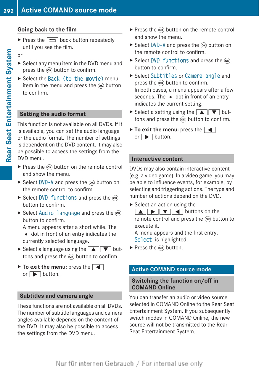 Going back to the filmXPress the % back button repeatedlyuntil you see the film.orXSelect any menu item in the DVD menu andpress the 9 button to confirm.XSelect the Back (to the movie) menuitem in the menu and press the 9 buttonto confirm.Setting the audio formatThis function is not available on all DVDs. If itis available, you can set the audio languageor the audio format. The number of settingsis dependent on the DVD content. It may alsobe possible to access the settings from theDVD menu.XPress the 9 button on the remote controland show the menu.XSelect DVD-V and press the 9 button onthe remote control to confirm.XSelect DVD functions and press the 9button to confirm.XSelect Audio language and press the 9button to confirm.A menu appears after a short while. The# dot in front of an entry indicates thecurrently selected language.XSelect a language using the 9: but-tons and press the 9 button to confirm.XTo exit the menu: press the =or ; button.Subtitles and camera angleThese functions are not available on all DVDs.The number of subtitle languages and cameraangles available depends on the content ofthe DVD. It may also be possible to accessthe settings from the DVD menu.XPress the 9 button on the remote controland show the menu.XSelect DVD-V and press the 9 button onthe remote control to confirm.XSelect DVD functions and press the 9button to confirm.XSelect Subtitles or Camera angle andpress the 9 button to confirm.In both cases, a menu appears after a fewseconds. The # dot in front of an entryindicates the current setting.XSelect a setting using the 9: but-tons and press the 9 button to confirm.XTo exit the menu: press the =or ; button.Interactive contentDVDs may also contain interactive content(e.g. a video game). In a video game, you maybe able to influence events, for example, byselecting and triggering actions. The type andnumber of actions depend on the DVD.XSelect an action using the9;:= buttons on theremote control and press the 9 button toexecute it.A menu appears and the first entry,Select, is highlighted.XPress the 9 button.Active COMAND source modeSwitching the function on/off inCOMAND OnlineYou can transfer an audio or video sourceselected in COMAND Online to the Rear SeatEntertainment System. If you subsequentlyswitch modes in COMAND Online, the newsource will not be transmitted to the RearSeat Entertainment System.292 Active COMAND source modeRear Seat Entertainment System