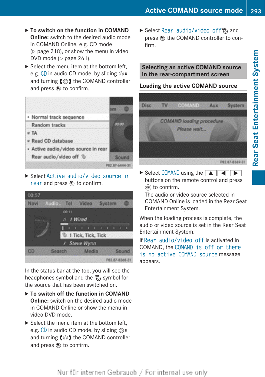 XTo switch on the function in COMAND Online: switch to the desired audio modein COMAND Online, e.g. CD mode(Y page 218), or show the menu in videoDVD mode (Y page 261).XSelect the menu item at the bottom left,e.g. CD in audio CD mode, by sliding VÆand turning cVd the COMAND controllerand press W to confirm.XSelect Active audio/video source in rear and press W to confirm.In the status bar at the top, you will see theheadphones symbol and the _ symbol forthe source that has been switched on.XTo switch off the function in COMAND Online: switch on the desired audio modein COMAND Online or show the menu invideo DVD mode.XSelect the menu item at the bottom left,e.g. CD in audio CD mode, by sliding VÆand turning cVd the COMAND controllerand press W to confirm.XSelect Rear audio/video off_ andpress W the COMAND controller to con-firm.Selecting an active COMAND sourcein the rear-compartment screenLoading the active COMAND sourceXSelect COMAND using the 9=;buttons on the remote control and press9 to confirm.The audio or video source selected inCOMAND Online is loaded in the Rear SeatEntertainment System.When the loading process is complete, theaudio or video source is set in the Rear SeatEntertainment System.If Rear audio/video off is activated inCOMAND, the COMAND is off or there is no active COMAND source messageappears.Active COMAND source mode 293Rear Seat Entertainment SystemZ